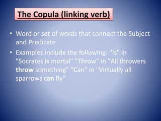 The Copula (linking verb)
• Word or set of words that connect the Subject
and Predicate
• Examples include the following: "Is" in
"Socrates is mortal" "Throw" in "All throwers
throw something" "Can" in "Virtually all
sparrows can fly"
 