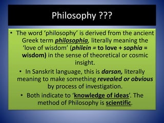 Philosophy ???
• The word ‘philosophy’ is derived from the ancient
Greek term philosophia, literally meaning the
‘love of wisdom’ (philein = to love + sophia =
wisdom) in the sense of theoretical or cosmic
insight.
• In Sanskrit language, this is darsan, literally
meaning to make something revealed or obvious
by process of investigation.
• Both indicate to ‘knowledge of ideas’. The
method of Philosophy is scientific.
 