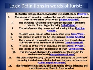 Logic Definitions in words of Jurist:-
1. The tool for distinguishing between the true and the false (Averroes).
2. The science of reasoning, teaching the way of investigating unknown
truth in connection with a thesis (Robert Kilwardby).
3. The art whose function is to direct the reason lest it err in the
manner of inferring or knowing (John Poinsot).
4. The art of conducting reason well in knowing things (Antoine
Arnauld).
5. The right use of reason in the inquiry after truth (Isaac Watts).
6. The Science, as well as the Art, of reasoning (Richard Whately).
7. The science of the operations of the understanding which are
subservient to the estimation of evidence (John Stuart Mill).
8. The science of the laws of discursive thought (James McCosh).
9. The science of the most general laws of truth (Gottlob Frege).
10. The science which directs the operations of the mind in the
attainment of truth (George Hayward Joyce).
11. The branch of philosophy concerned with analyzing the patterns of
reasoning by which a conclusion is drawn from a set of premisses
(Collins English Dictionary)
12. The formal systematic study of the principles of valid inference and
correct reasoning (Penguin Encyclopedia).
 