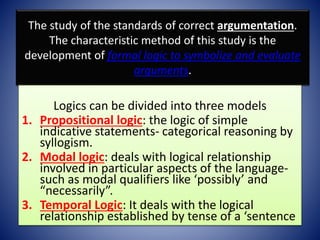 The study of the standards of correct argumentation.
The characteristic method of this study is the
development of formal logic to symbolize and evaluate
arguments.
Logics can be divided into three models
1. Propositional logic: the logic of simple
indicative statements- categorical reasoning by
syllogism.
2. Modal logic: deals with logical relationship
involved in particular aspects of the language-
such as modal qualifiers like ‘possibly’ and
“necessarily”.
3. Temporal Logic: It deals with the logical
relationship established by tense of a ‘sentence
 