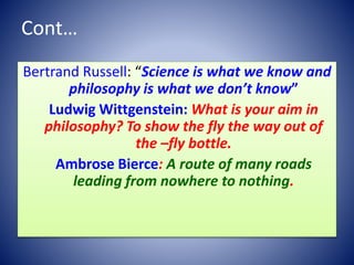 Cont…
Bertrand Russell: “Science is what we know and
philosophy is what we don’t know”
Ludwig Wittgenstein: What is your aim in
philosophy? To show the fly the way out of
the –fly bottle.
Ambrose Bierce: A route of many roads
leading from nowhere to nothing.
 