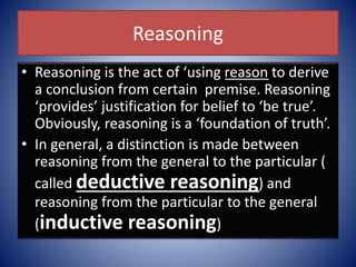 Reasoning
• Reasoning is the act of ‘using reason to derive
a conclusion from certain premise. Reasoning
‘provides’ justification for belief to ‘be true’.
Obviously, reasoning is a ‘foundation of truth’.
• In general, a distinction is made between
reasoning from the general to the particular (
called deductive reasoning) and
reasoning from the particular to the general
(inductive reasoning)
 