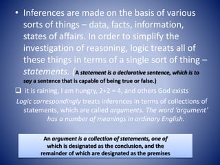 • Inferences are made on the basis of various
sorts of things – data, facts, information,
states of affairs. In order to simplify the
investigation of reasoning, logic treats all of
these things in terms of a single sort of thing –
statements. (A statement is a declarative sentence, which is to
say a sentence that is capable of being true or false.)
 it is raining, I am hungry, 2+2 = 4, and others God exists
Logic correspondingly treats inferences in terms of collections of
statements, which are called arguments. The word ‘argument’
has a number of meanings in ordinary English.
An argument is a collection of statements, one of
which is designated as the conclusion, and the
remainder of which are designated as the premises
 