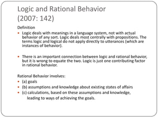 Logic and Rational Behavior
(2007: 142)
Definition
 Logic deals with meanings in a language system, not with actual
  behavior of any sort. Logic deals most centrally with propositions. The
  terms logic and logical do not apply directly to utterances (which are
  instances of behavior).

 There is an important connection between logic and rational behavior,
  but it is wrong to equate the two. Logic is just one contributing factor
  in rational behavior.

Rational Behavior involves:
 (a) goals
 (b) assumptions and knowledge about existing states of affairs
 (c) calculations, based on these assumptions and knowledge,
     leading to ways of achieving the goals.
 