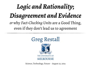 Logic and Rationality; 
Disagreement and Evidence 
or why Fact-Checking Units are a Good Thing, 
even if they don’t lead us to agreement 
Greg Restall 
Science, Technology, Future · August 23, 2014 
 