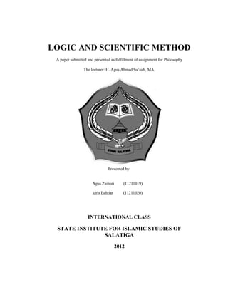 LOGIC AND SCIENTIFIC METHOD
 A paper submitted and presented as fulfillment of assignment for Philosophy

                 The lecturer: H. Agus Ahmad Su’aidi, MA.




                               Presented by:


                      Agus Zainuri       (11211019)

                      Idris Bahtiar      (11211020)




                   INTERNATIONAL CLASS

 STATE INSTITUTE FOR ISLAMIC STUDIES OF
               SALATIGA

                                      2012
 