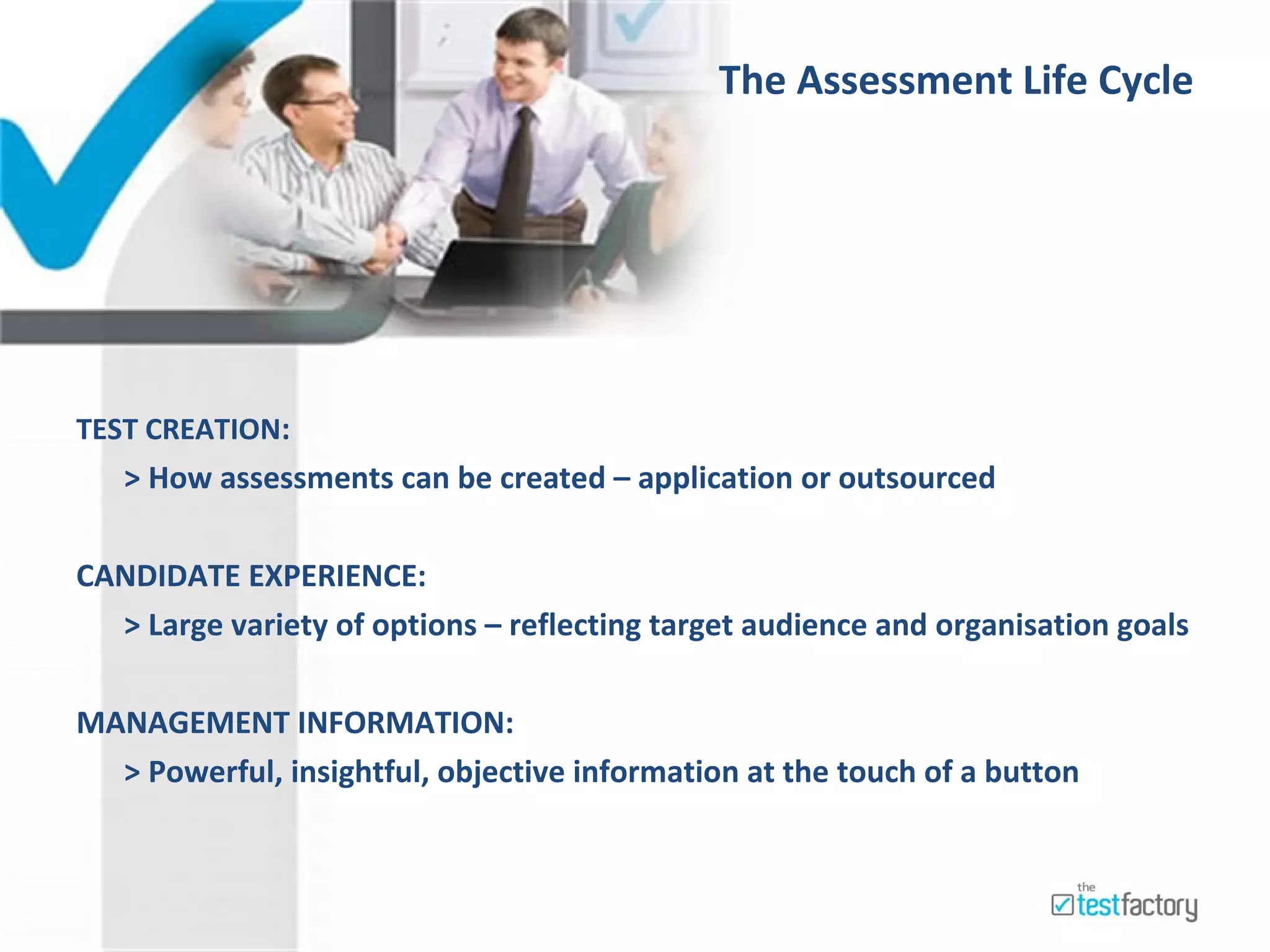 The Assessment Life Cycle     TEST CREATION : > How assessments can be created – application or outsourced  CANDIDATE EXPERIENCE: > Large variety of options – reflecting target audience and organisation goals MANAGEMENT INFORMATION: > Powerful, insightful, objective information at the touch of a button  