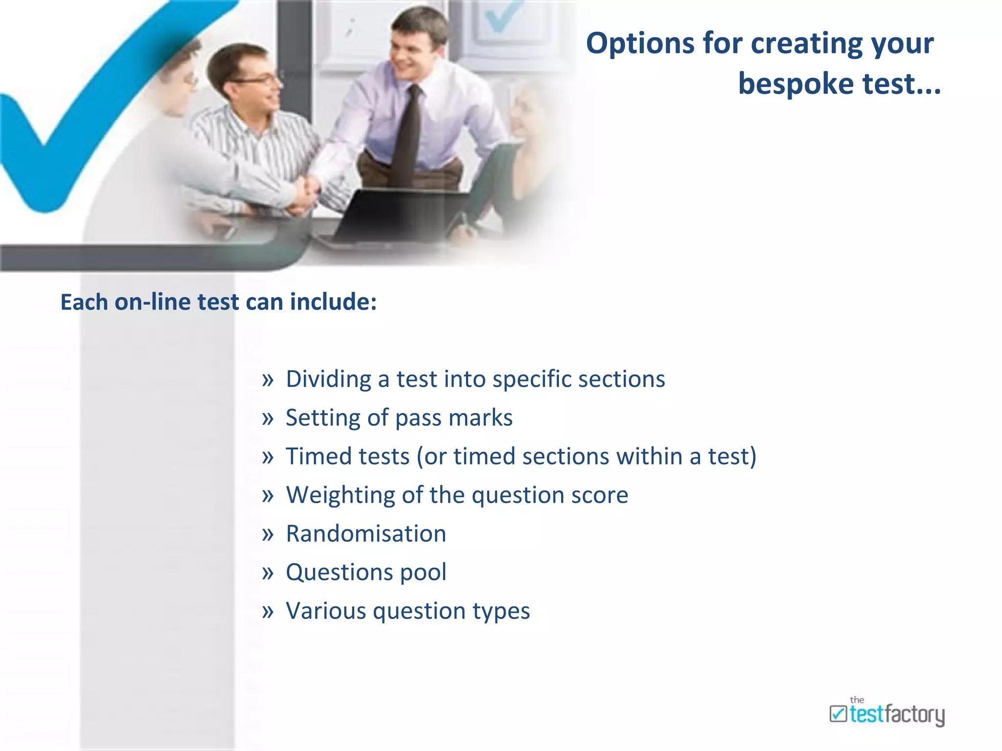Options for creating your  bespoke test...     Each  on-line test can include: Dividing a test into specific sections Setting of pass marks Timed tests (or timed sections within a test) Weighting of the question score Randomisation  Questions pool  Various question types 