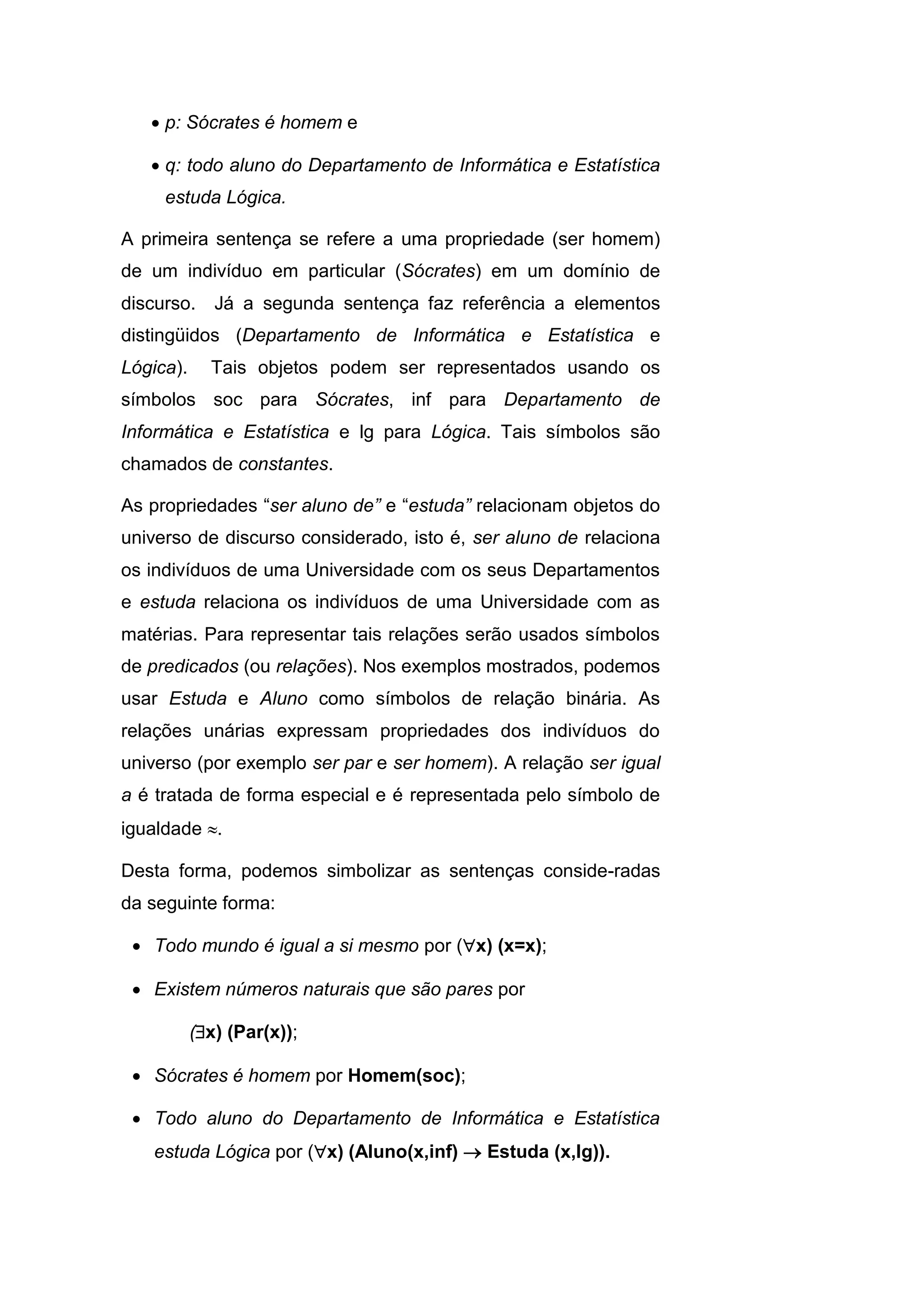  p: Sócrates é homem e
 q: todo aluno do Departamento de Informática e Estatística
estuda Lógica.
A primeira sentença se refere a uma propriedade (ser homem)
de um indivíduo em particular (Sócrates) em um domínio de
discurso. Já a segunda sentença faz referência a elementos
distingüidos (Departamento de Informática e Estatística e
Lógica). Tais objetos podem ser representados usando os
símbolos soc para Sócrates, inf para Departamento de
Informática e Estatística e lg para Lógica. Tais símbolos são
chamados de constantes.
As propriedades “ser aluno de” e “estuda” relacionam objetos do
universo de discurso considerado, isto é, ser aluno de relaciona
os indivíduos de uma Universidade com os seus Departamentos
e estuda relaciona os indivíduos de uma Universidade com as
matérias. Para representar tais relações serão usados símbolos
de predicados (ou relações). Nos exemplos mostrados, podemos
usar Estuda e Aluno como símbolos de relação binária. As
relações unárias expressam propriedades dos indivíduos do
universo (por exemplo ser par e ser homem). A relação ser igual
a é tratada de forma especial e é representada pelo símbolo de
igualdade .
Desta forma, podemos simbolizar as sentenças conside-radas
da seguinte forma:
 Todo mundo é igual a si mesmo por (x) (x=x);
 Existem números naturais que são pares por
(x) (Par(x));
 Sócrates é homem por Homem(soc);
 Todo aluno do Departamento de Informática e Estatística
estuda Lógica por (x) (Aluno(x,inf)  Estuda (x,lg)).
 