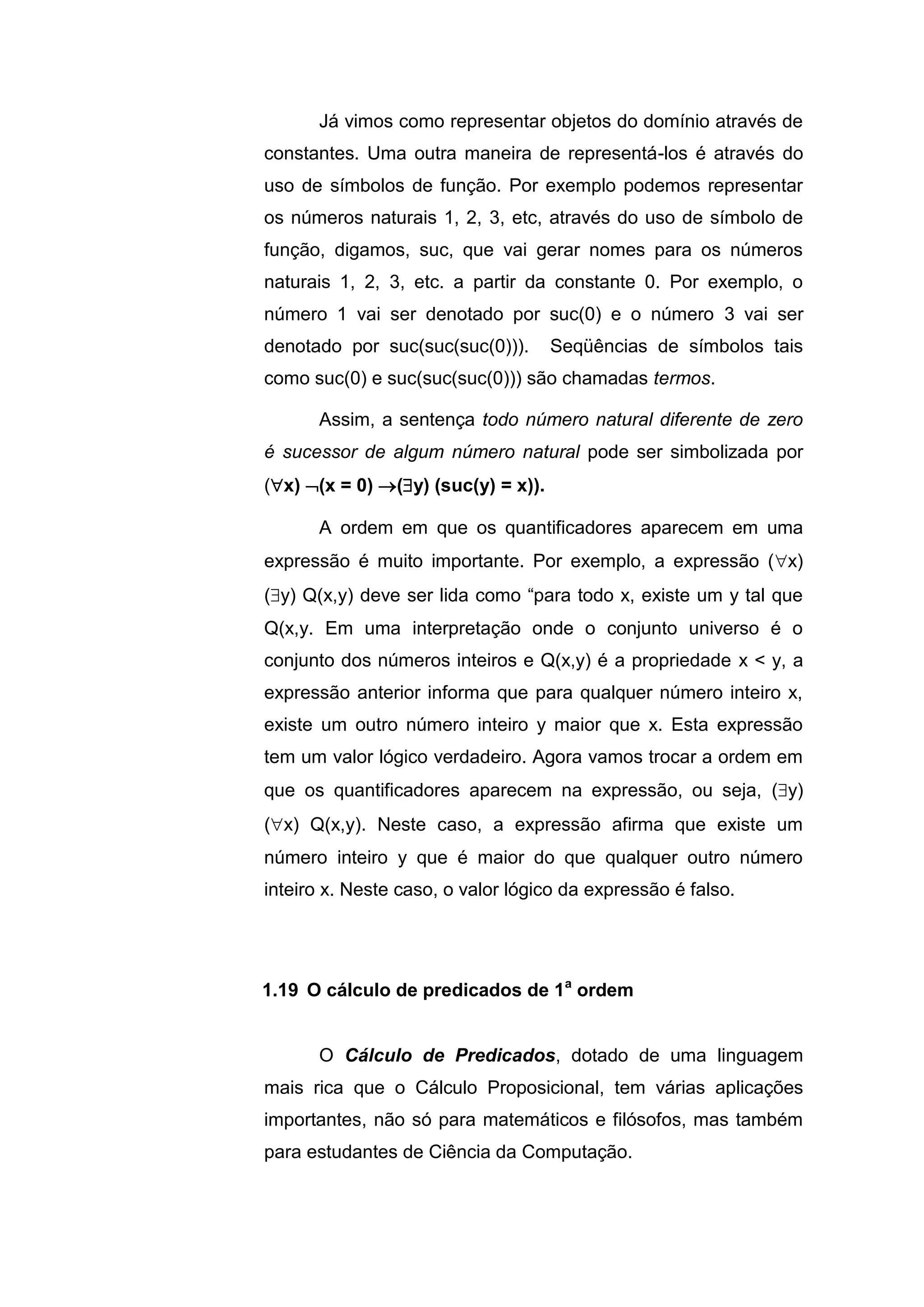 Já vimos como representar objetos do domínio através de
constantes. Uma outra maneira de representá-los é através do
uso de símbolos de função. Por exemplo podemos representar
os números naturais 1, 2, 3, etc, através do uso de símbolo de
função, digamos, suc, que vai gerar nomes para os números
naturais 1, 2, 3, etc. a partir da constante 0. Por exemplo, o
número 1 vai ser denotado por suc(0) e o número 3 vai ser
denotado por suc(suc(suc(0))). Seqüências de símbolos tais
como suc(0) e suc(suc(suc(0))) são chamadas termos.
Assim, a sentença todo número natural diferente de zero
é sucessor de algum número natural pode ser simbolizada por
(x) (x = 0) (y) (suc(y) = x)).
A ordem em que os quantificadores aparecem em uma
expressão é muito importante. Por exemplo, a expressão (x)
(y) Q(x,y) deve ser lida como “para todo x, existe um y tal que
Q(x,y. Em uma interpretação onde o conjunto universo é o
conjunto dos números inteiros e Q(x,y) é a propriedade x < y, a
expressão anterior informa que para qualquer número inteiro x,
existe um outro número inteiro y maior que x. Esta expressão
tem um valor lógico verdadeiro. Agora vamos trocar a ordem em
que os quantificadores aparecem na expressão, ou seja, (y)
(x) Q(x,y). Neste caso, a expressão afirma que existe um
número inteiro y que é maior do que qualquer outro número
inteiro x. Neste caso, o valor lógico da expressão é falso.
O Cálculo de Predicados, dotado de uma linguagem
mais rica que o Cálculo Proposicional, tem várias aplicações
importantes, não só para matemáticos e filósofos, mas também
para estudantes de Ciência da Computação.
1.19 O cálculo de predicados de 1a
ordem
 