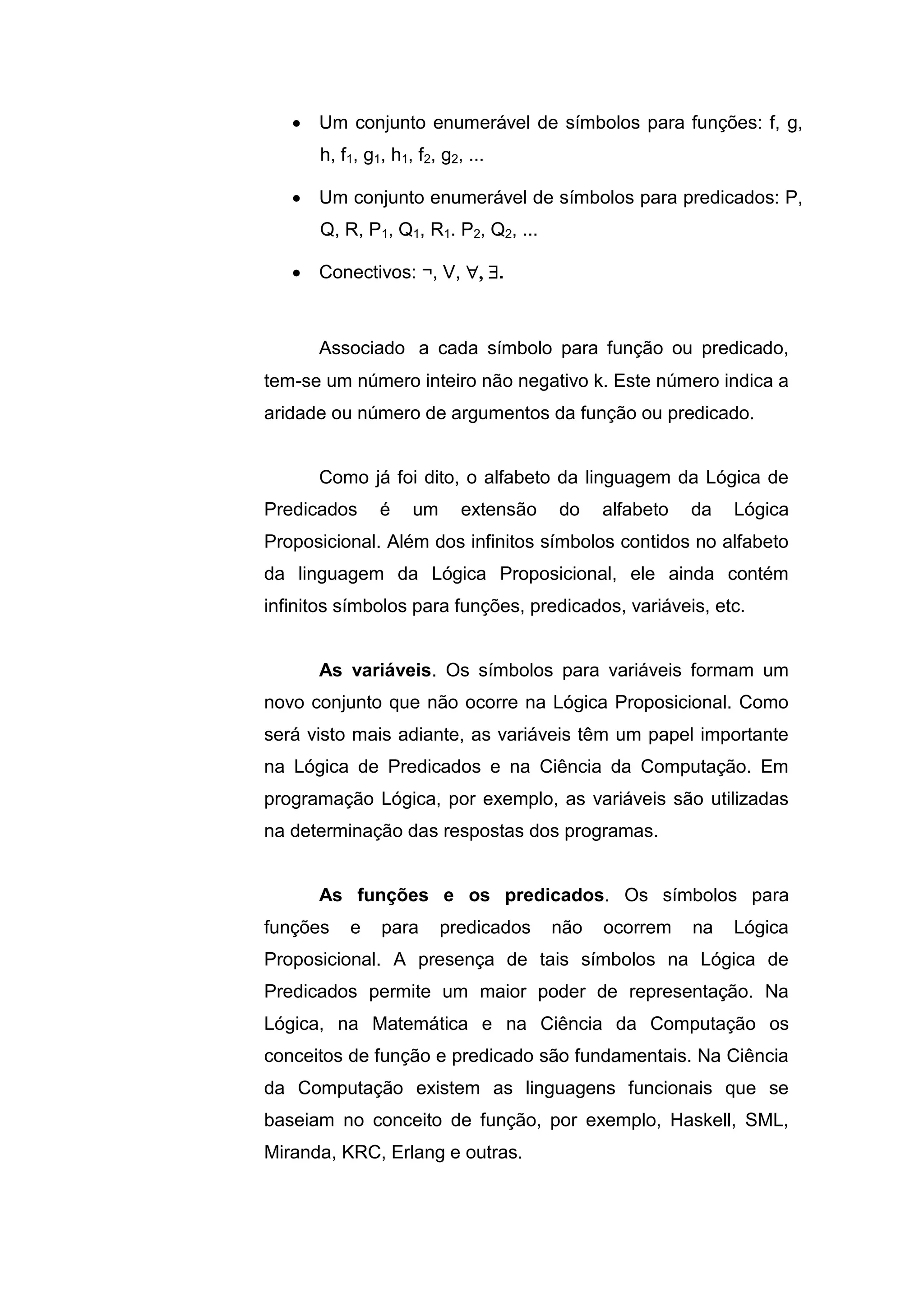  Um conjunto enumerável de símbolos para funções: f, g,
h, f1, g1, h1, f2, g2, ...
 Um conjunto enumerável de símbolos para predicados: P,
Q, R, P1, Q1, R1. P2, Q2, ...
 Conectivos: ¬, V, .
Associado a cada símbolo para função ou predicado,
tem-se um número inteiro não negativo k. Este número indica a
aridade ou número de argumentos da função ou predicado.
Como já foi dito, o alfabeto da linguagem da Lógica de
Predicados é um extensão do alfabeto da Lógica
Proposicional. Além dos infinitos símbolos contidos no alfabeto
da linguagem da Lógica Proposicional, ele ainda contém
infinitos símbolos para funções, predicados, variáveis, etc.
As variáveis. Os símbolos para variáveis formam um
novo conjunto que não ocorre na Lógica Proposicional. Como
será visto mais adiante, as variáveis têm um papel importante
na Lógica de Predicados e na Ciência da Computação. Em
programação Lógica, por exemplo, as variáveis são utilizadas
na determinação das respostas dos programas.
As funções e os predicados. Os símbolos para
funções e para predicados não ocorrem na Lógica
Proposicional. A presença de tais símbolos na Lógica de
Predicados permite um maior poder de representação. Na
Lógica, na Matemática e na Ciência da Computação os
conceitos de função e predicado são fundamentais. Na Ciência
da Computação existem as linguagens funcionais que se
baseiam no conceito de função, por exemplo, Haskell, SML,
Miranda, KRC, Erlang e outras.
 