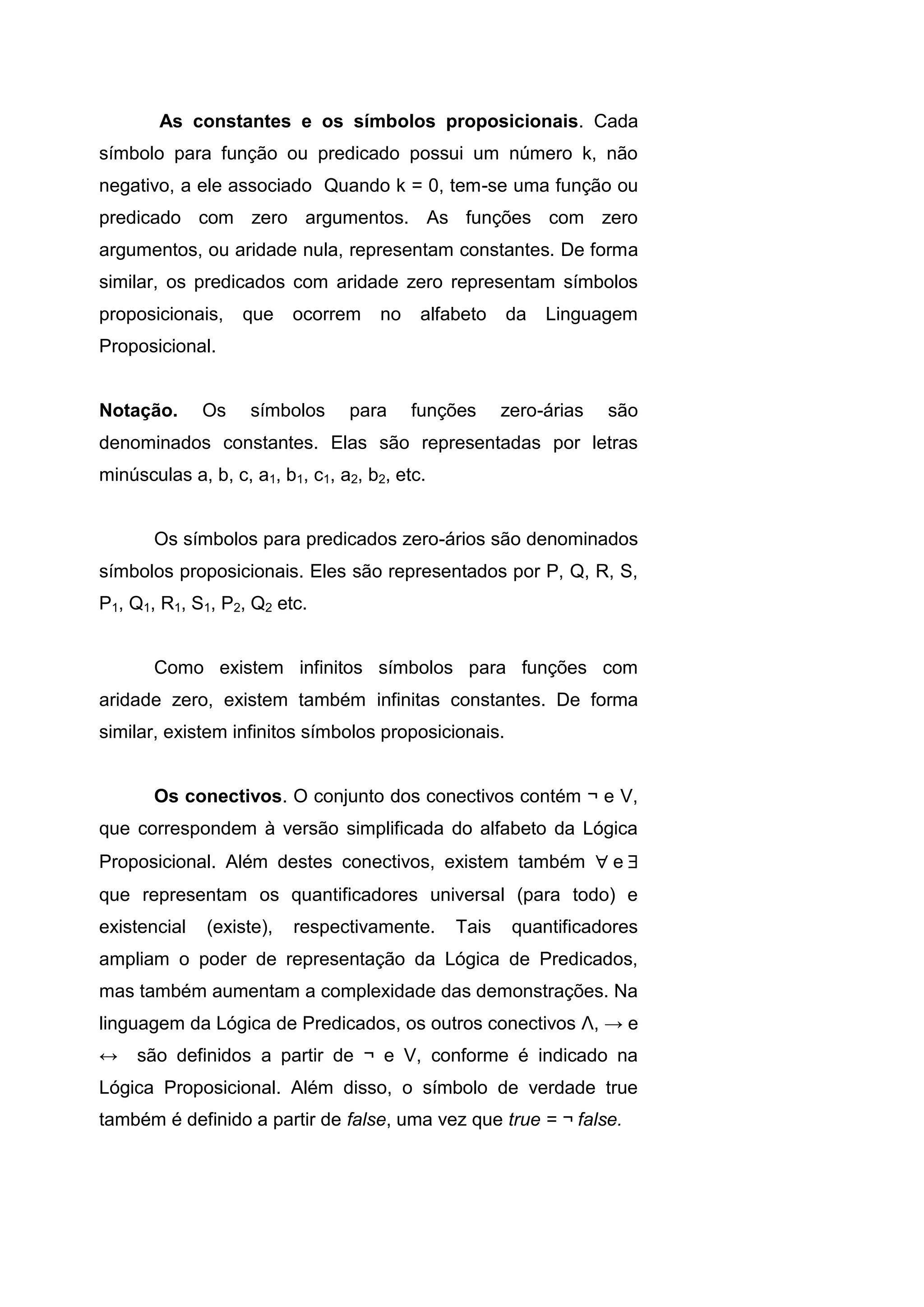 As constantes e os símbolos proposicionais. Cada
símbolo para função ou predicado possui um número k, não
negativo, a ele associado Quando k = 0, tem-se uma função ou
predicado com zero argumentos. As funções com zero
argumentos, ou aridade nula, representam constantes. De forma
similar, os predicados com aridade zero representam símbolos
proposicionais, que ocorrem no alfabeto da Linguagem
Proposicional.
Notação. Os símbolos para funções zero-árias são
denominados constantes. Elas são representadas por letras
minúsculas a, b, c, a1, b1, c1, a2, b2, etc.
Os símbolos para predicados zero-ários são denominados
símbolos proposicionais. Eles são representados por P, Q, R, S,
P1, Q1, R1, S1, P2, Q2 etc.
Como existem infinitos símbolos para funções com
aridade zero, existem também infinitas constantes. De forma
similar, existem infinitos símbolos proposicionais.
Os conectivos. O conjunto dos conectivos contém ¬ e V,
que correspondem à versão simplificada do alfabeto da Lógica
Proposicional. Além destes conectivos, existem também e
que representam os quantificadores universal (para todo) e
existencial (existe), respectivamente. Tais quantificadores
ampliam o poder de representação da Lógica de Predicados,
mas também aumentam a complexidade das demonstrações. Na
linguagem da Lógica de Predicados, os outros conectivos Λ, → e
↔ são definidos a partir de ¬ e V, conforme é indicado na
Lógica Proposicional. Além disso, o símbolo de verdade true
também é definido a partir de false, uma vez que true = ¬ false.
 