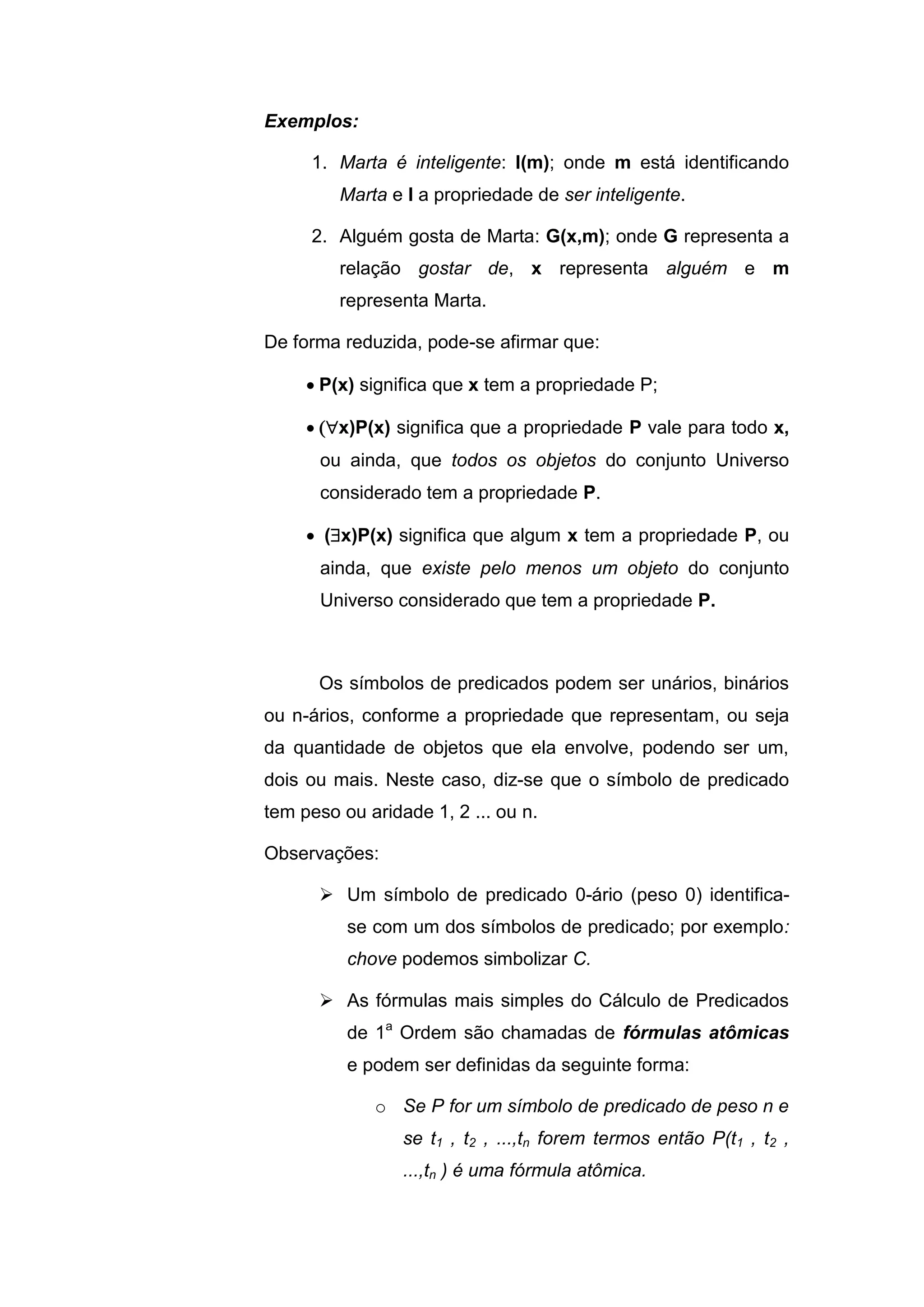 Exemplos:
1. Marta é inteligente: I(m); onde m está identificando
Marta e I a propriedade de ser inteligente.
2. Alguém gosta de Marta: G(x,m); onde G representa a
relação gostar de, x representa alguém e m
representa Marta.
De forma reduzida, pode-se afirmar que:
 P(x) significa que x tem a propriedade P;
 x)P(x) significa que a propriedade P vale para todo x,
ou ainda, que todos os objetos do conjunto Universo
considerado tem a propriedade P.
 (x)P(x) significa que algum x tem a propriedade P, ou
ainda, que existe pelo menos um objeto do conjunto
Universo considerado que tem a propriedade P.
Os símbolos de predicados podem ser unários, binários
ou n-ários, conforme a propriedade que representam, ou seja
da quantidade de objetos que ela envolve, podendo ser um,
dois ou mais. Neste caso, diz-se que o símbolo de predicado
tem peso ou aridade 1, 2 ... ou n.
Observações:
 Um símbolo de predicado 0-ário (peso 0) identifica-
se com um dos símbolos de predicado; por exemplo:
chove podemos simbolizar C.
 As fórmulas mais simples do Cálculo de Predicados
de 1a
Ordem são chamadas de fórmulas atômicas
e podem ser definidas da seguinte forma:
o Se P for um símbolo de predicado de peso n e
se t1 , t2 , ...,tn forem termos então P(t1 , t2 ,
...,tn ) é uma fórmula atômica.
 