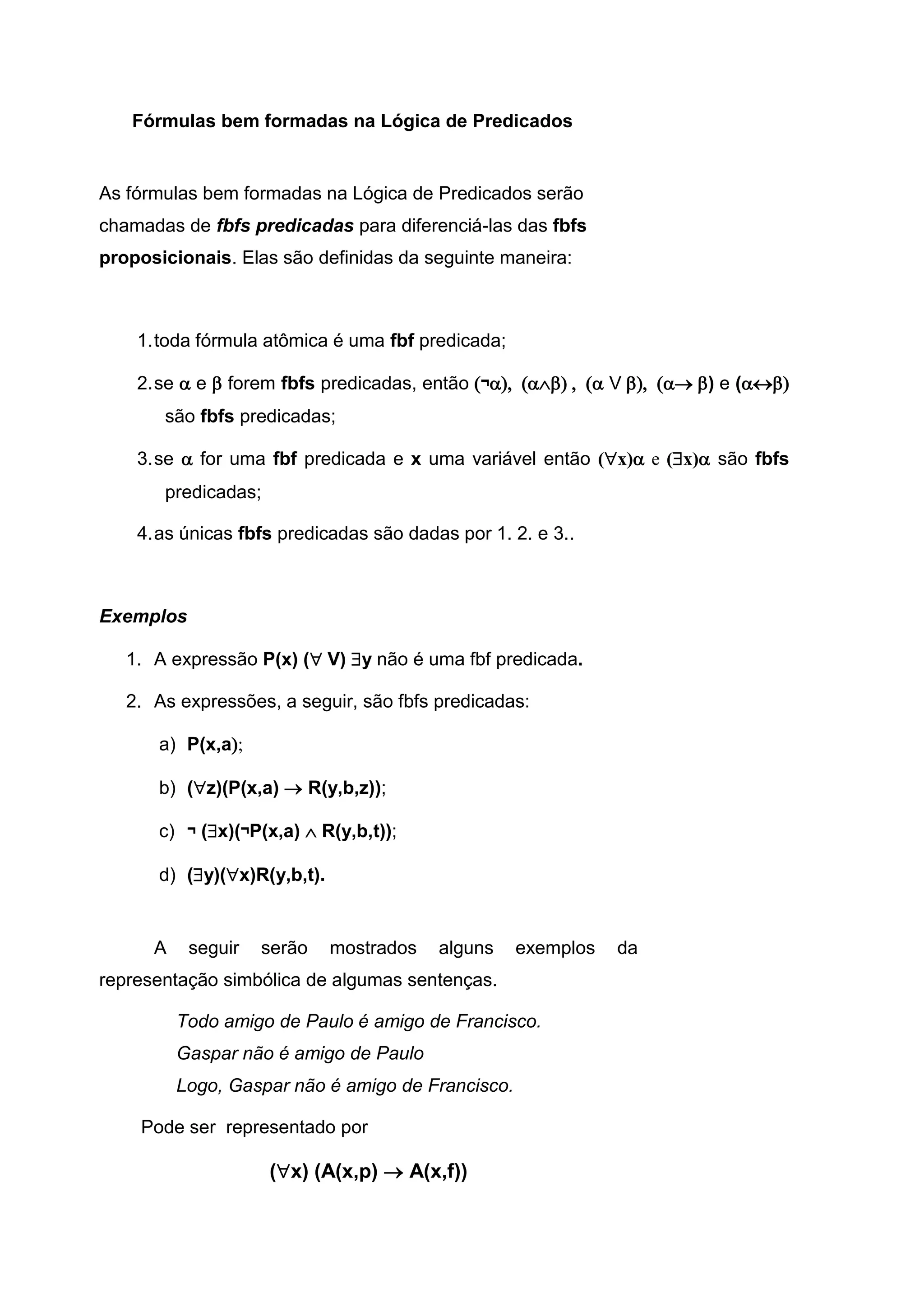 Fórmulas bem formadas na Lógica de Predicados
As fórmulas bem formadas na Lógica de Predicados serão
chamadas de fbfs predicadas para diferenciá-las das fbfs
proposicionais. Elas são definidas da seguinte maneira:
1.toda fórmula atômica é uma fbf predicada;
2.se  e  forem fbfs predicadas, então ¬ V) e (
são fbfs predicadas;
3.se  for uma fbf predicada e x uma variável então (x) e (x) são fbfs
predicadas;
4.as únicas fbfs predicadas são dadas por 1. 2. e 3..
Exemplos
1. A expressão P(x) (V) y não é uma fbf predicada.
2. As expressões, a seguir, são fbfs predicadas:
a) P(x,a
b) (z)(P(x,a)  R(y,b,z));
c) ¬ (x)(¬P(x,a)  R(y,b,t));
d) (y)(x)R(y,b,t).
A seguir serão mostrados alguns exemplos da
representação simbólica de algumas sentenças.
Todo amigo de Paulo é amigo de Francisco.
Gaspar não é amigo de Paulo
Logo, Gaspar não é amigo de Francisco.
Pode ser representado por
(x) (A(x,p)  A(x,f))
 