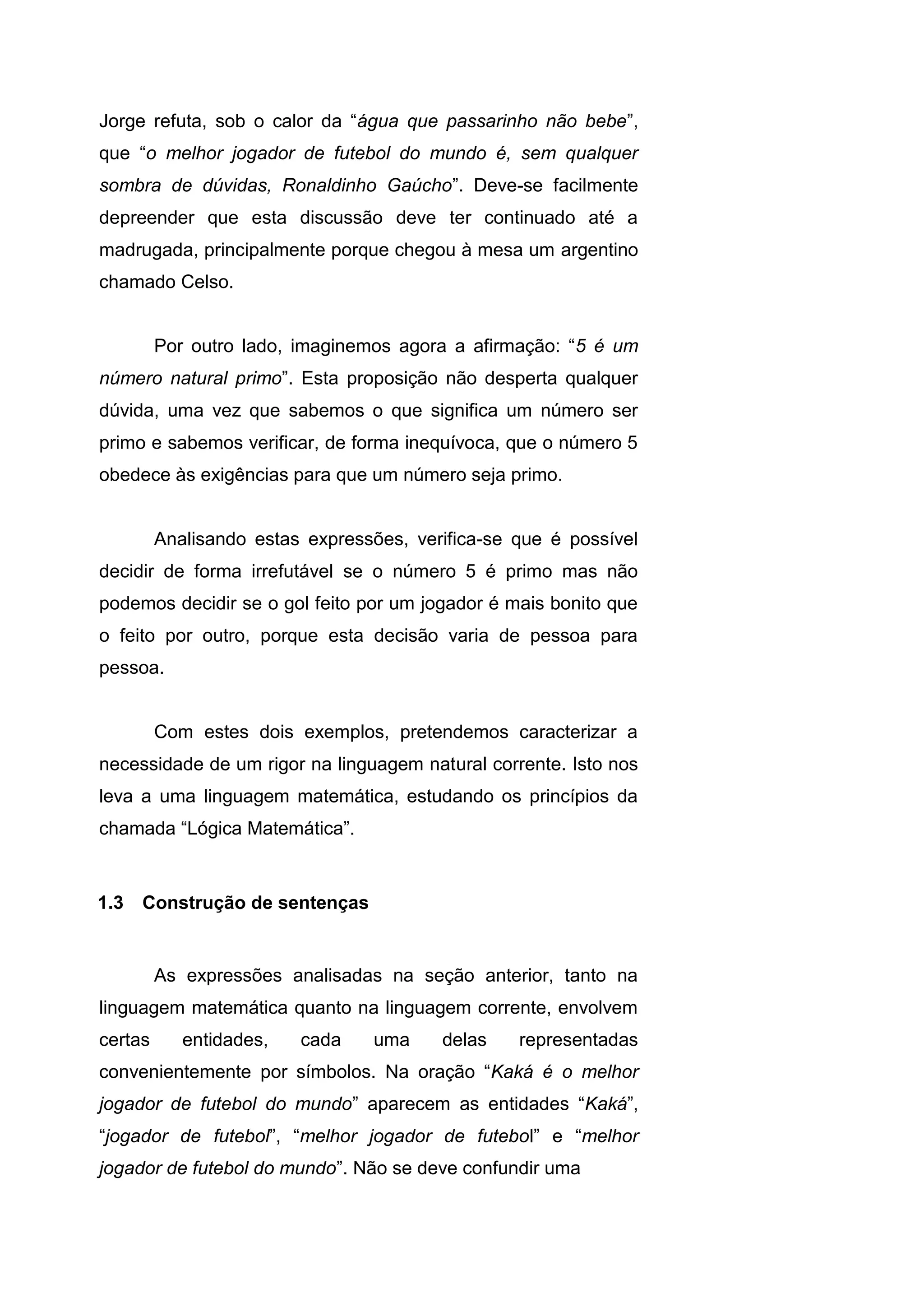 Jorge refuta, sob o calor da “água que passarinho não bebe”,
que “o melhor jogador de futebol do mundo é, sem qualquer
sombra de dúvidas, Ronaldinho Gaúcho”. Deve-se facilmente
depreender que esta discussão deve ter continuado até a
madrugada, principalmente porque chegou à mesa um argentino
chamado Celso.
Por outro lado, imaginemos agora a afirmação: “5 é um
número natural primo”. Esta proposição não desperta qualquer
dúvida, uma vez que sabemos o que significa um número ser
primo e sabemos verificar, de forma inequívoca, que o número 5
obedece às exigências para que um número seja primo.
Analisando estas expressões, verifica-se que é possível
decidir de forma irrefutável se o número 5 é primo mas não
podemos decidir se o gol feito por um jogador é mais bonito que
o feito por outro, porque esta decisão varia de pessoa para
pessoa.
Com estes dois exemplos, pretendemos caracterizar a
necessidade de um rigor na linguagem natural corrente. Isto nos
leva a uma linguagem matemática, estudando os princípios da
chamada “Lógica Matemática”.
As expressões analisadas na seção anterior, tanto na
linguagem matemática quanto na linguagem corrente, envolvem
certas entidades, cada uma delas representadas
convenientemente por símbolos. Na oração “Kaká é o melhor
jogador de futebol do mundo” aparecem as entidades “Kaká”,
“jogador de futebol”, “melhor jogador de futebol” e “melhor
jogador de futebol do mundo”. Não se deve confundir uma
1.3 Construção de sentenças
 