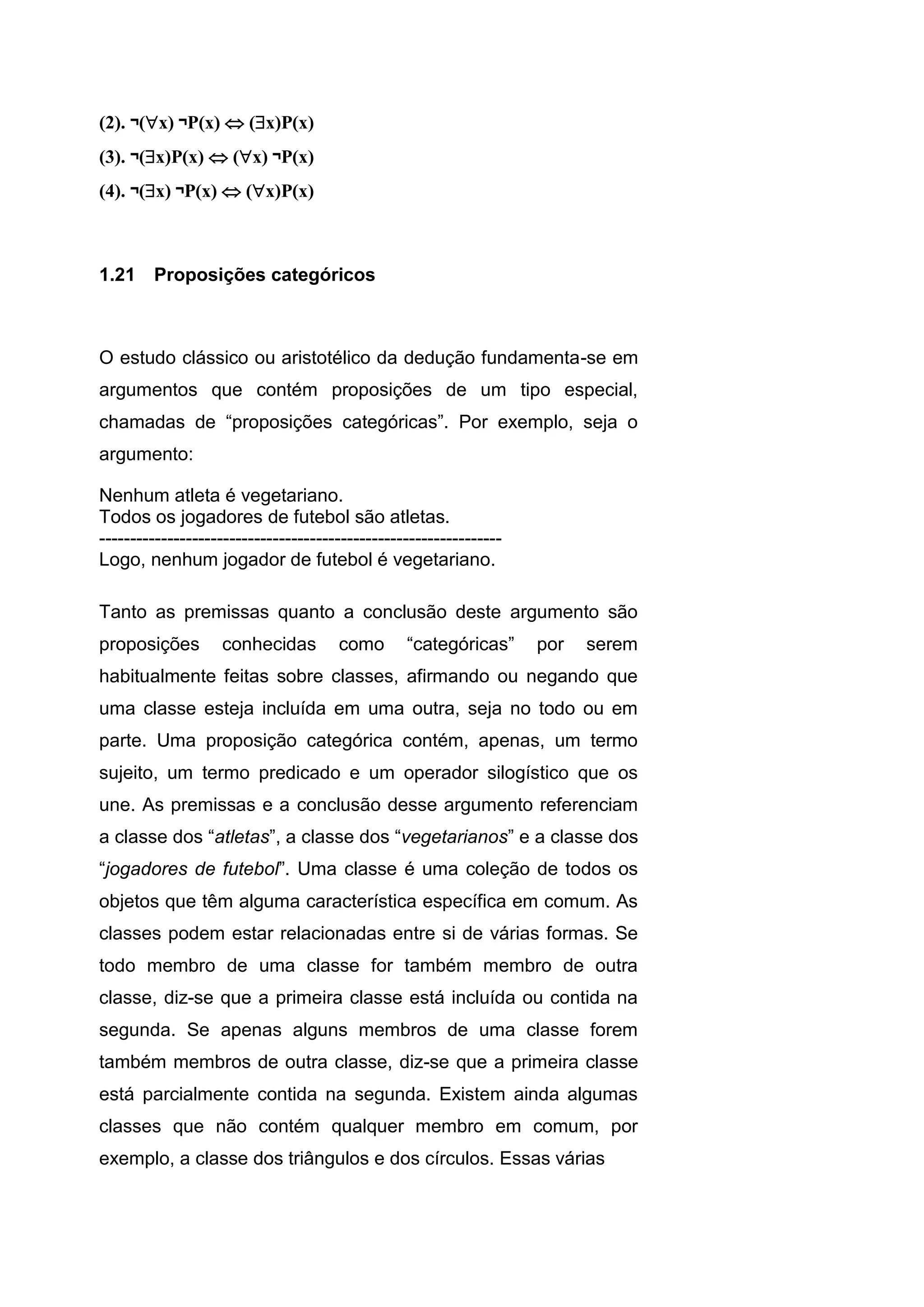 (2). ¬(x) ¬P(x)  (x)P(x)
(3). ¬(x)P(x)  (x) ¬P(x)
(4). ¬(x) ¬P(x)  (x)P(x)
1.21 Proposições categóricos
O estudo clássico ou aristotélico da dedução fundamenta-se em
argumentos que contém proposições de um tipo especial,
chamadas de “proposições categóricas”. Por exemplo, seja o
argumento:
Nenhum atleta é vegetariano.
Todos os jogadores de futebol são atletas.
-----------------------------------------------------------------
Logo, nenhum jogador de futebol é vegetariano.
Tanto as premissas quanto a conclusão deste argumento são
proposições conhecidas como “categóricas” por serem
habitualmente feitas sobre classes, afirmando ou negando que
uma classe esteja incluída em uma outra, seja no todo ou em
parte. Uma proposição categórica contém, apenas, um termo
sujeito, um termo predicado e um operador silogístico que os
une. As premissas e a conclusão desse argumento referenciam
a classe dos “atletas”, a classe dos “vegetarianos” e a classe dos
“jogadores de futebol”. Uma classe é uma coleção de todos os
objetos que têm alguma característica específica em comum. As
classes podem estar relacionadas entre si de várias formas. Se
todo membro de uma classe for também membro de outra
classe, diz-se que a primeira classe está incluída ou contida na
segunda. Se apenas alguns membros de uma classe forem
também membros de outra classe, diz-se que a primeira classe
está parcialmente contida na segunda. Existem ainda algumas
classes que não contém qualquer membro em comum, por
exemplo, a classe dos triângulos e dos círculos. Essas várias
 