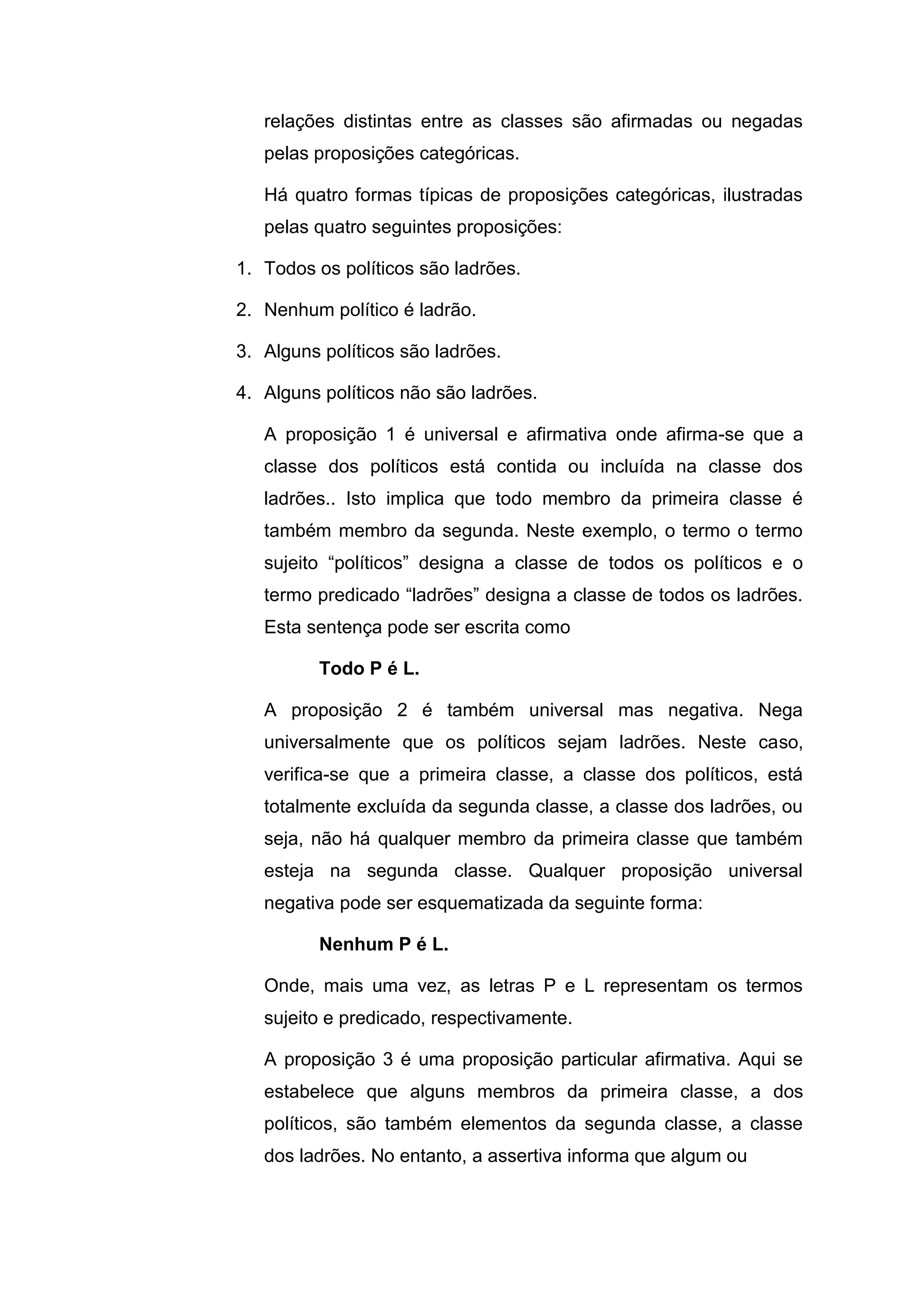 relações distintas entre as classes são afirmadas ou negadas
pelas proposições categóricas.
Há quatro formas típicas de proposições categóricas, ilustradas
pelas quatro seguintes proposições:
1. Todos os políticos são ladrões.
2. Nenhum político é ladrão.
3. Alguns políticos são ladrões.
4. Alguns políticos não são ladrões.
A proposição 1 é universal e afirmativa onde afirma-se que a
classe dos políticos está contida ou incluída na classe dos
ladrões.. Isto implica que todo membro da primeira classe é
também membro da segunda. Neste exemplo, o termo o termo
sujeito “políticos” designa a classe de todos os políticos e o
termo predicado “ladrões” designa a classe de todos os ladrões.
Esta sentença pode ser escrita como
Todo P é L.
A proposição 2 é também universal mas negativa. Nega
universalmente que os políticos sejam ladrões. Neste caso,
verifica-se que a primeira classe, a classe dos políticos, está
totalmente excluída da segunda classe, a classe dos ladrões, ou
seja, não há qualquer membro da primeira classe que também
esteja na segunda classe. Qualquer proposição universal
negativa pode ser esquematizada da seguinte forma:
Nenhum P é L.
Onde, mais uma vez, as letras P e L representam os termos
sujeito e predicado, respectivamente.
A proposição 3 é uma proposição particular afirmativa. Aqui se
estabelece que alguns membros da primeira classe, a dos
políticos, são também elementos da segunda classe, a classe
dos ladrões. No entanto, a assertiva informa que algum ou
 