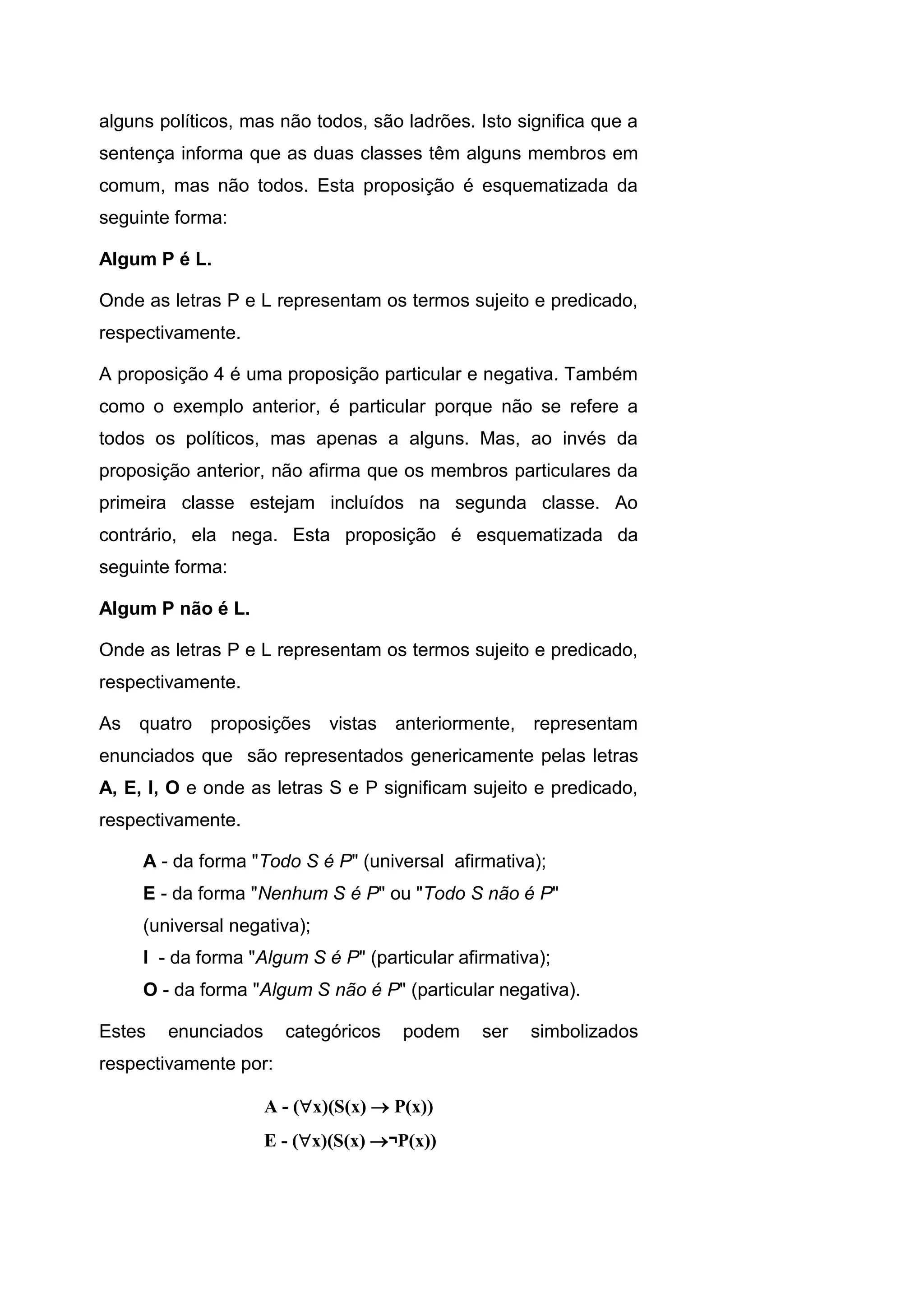 alguns políticos, mas não todos, são ladrões. Isto significa que a
sentença informa que as duas classes têm alguns membros em
comum, mas não todos. Esta proposição é esquematizada da
seguinte forma:
Algum P é L.
Onde as letras P e L representam os termos sujeito e predicado,
respectivamente.
A proposição 4 é uma proposição particular e negativa. Também
como o exemplo anterior, é particular porque não se refere a
todos os políticos, mas apenas a alguns. Mas, ao invés da
proposição anterior, não afirma que os membros particulares da
primeira classe estejam incluídos na segunda classe. Ao
contrário, ela nega. Esta proposição é esquematizada da
seguinte forma:
Algum P não é L.
Onde as letras P e L representam os termos sujeito e predicado,
respectivamente.
As quatro proposições vistas anteriormente, representam
enunciados que são representados genericamente pelas letras
A, E, I, O e onde as letras S e P significam sujeito e predicado,
respectivamente.
A - da forma "Todo S é P" (universal afirmativa);
E - da forma "Nenhum S é P" ou "Todo S não é P"
(universal negativa);
I - da forma "Algum S é P" (particular afirmativa);
O - da forma "Algum S não é P" (particular negativa).
Estes enunciados categóricos podem ser simbolizados
respectivamente por:
A - (x)(S(x)  P(x))
E - (x)(S(x) ¬P(x))
 