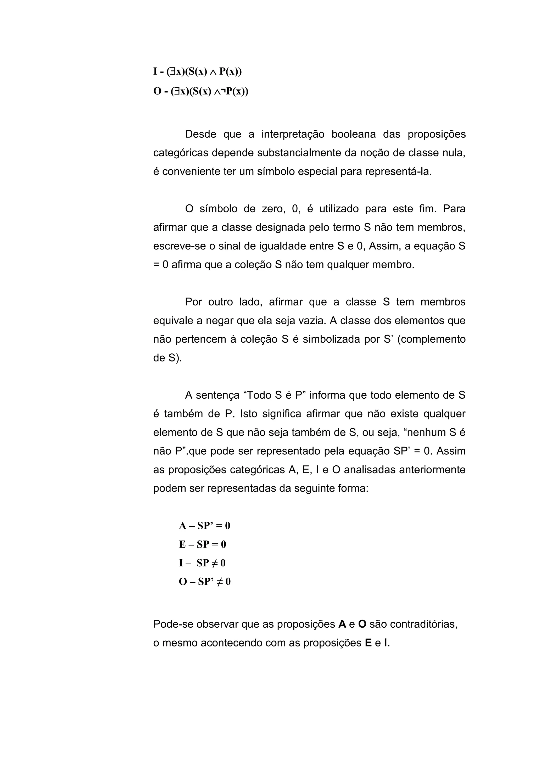 I - (x)(S(x)  P(x))
O - (x)(S(x) ¬P(x))
Desde que a interpretação booleana das proposições
categóricas depende substancialmente da noção de classe nula,
é conveniente ter um símbolo especial para representá-la.
O símbolo de zero, 0, é utilizado para este fim. Para
afirmar que a classe designada pelo termo S não tem membros,
escreve-se o sinal de igualdade entre S e 0, Assim, a equação S
= 0 afirma que a coleção S não tem qualquer membro.
Por outro lado, afirmar que a classe S tem membros
equivale a negar que ela seja vazia. A classe dos elementos que
não pertencem à coleção S é simbolizada por S’ (complemento
de S).
A sentença “Todo S é P” informa que todo elemento de S
é também de P. Isto significa afirmar que não existe qualquer
elemento de S que não seja também de S, ou seja, “nenhum S é
não P”.que pode ser representado pela equação SP’ = 0. Assim
as proposições categóricas A, E, I e O analisadas anteriormente
podem ser representadas da seguinte forma:
A – SP’ = 0
E – SP = 0
I – SP ≠ 0
O – SP’ ≠ 0
Pode-se observar que as proposições A e O são contraditórias,
o mesmo acontecendo com as proposições E e I.
 