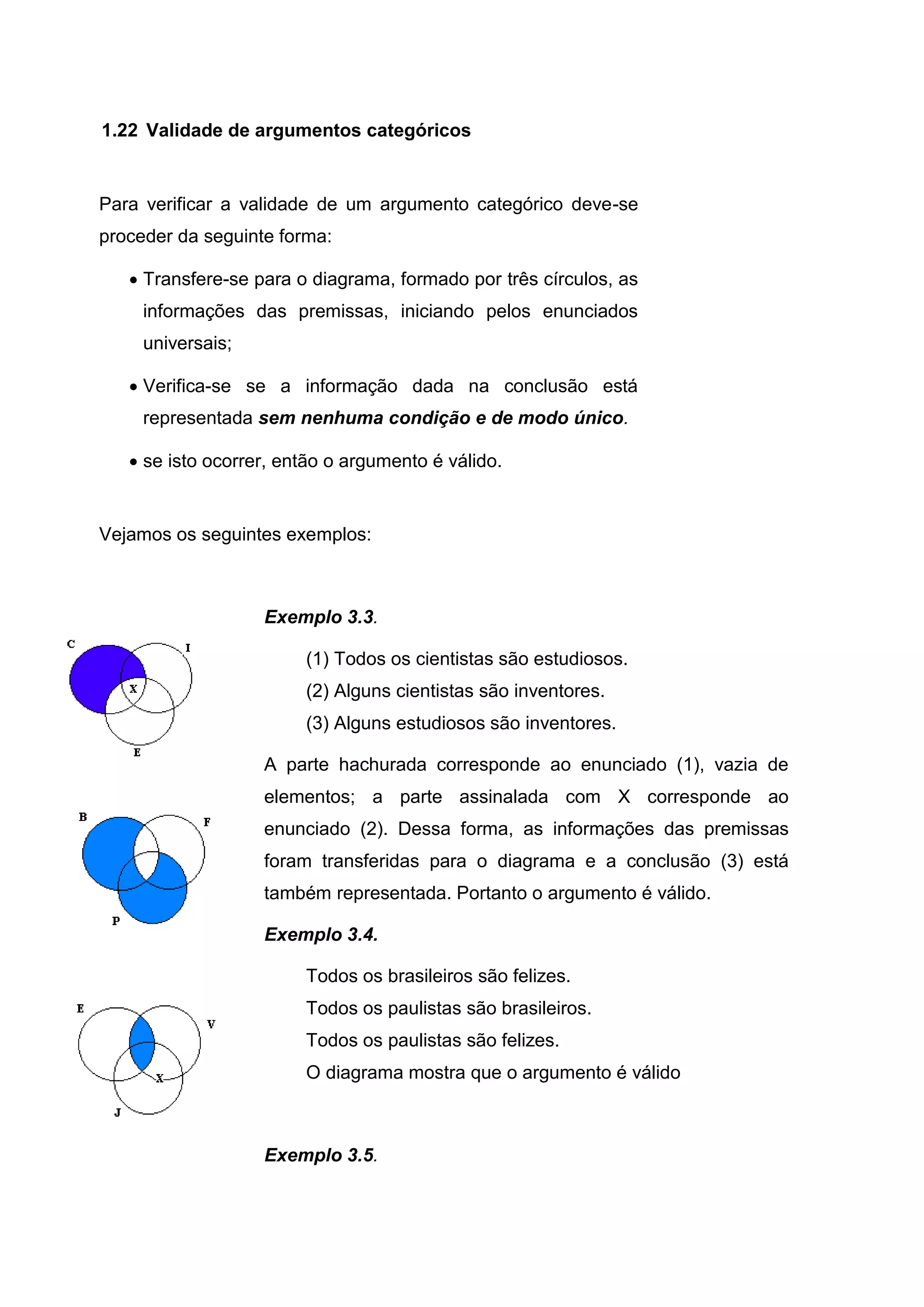 Para verificar a validade de um argumento categórico deve-se
proceder da seguinte forma:
 Transfere-se para o diagrama, formado por três círculos, as
informações das premissas, iniciando pelos enunciados
universais;
 Verifica-se se a informação dada na conclusão está
representada sem nenhuma condição e de modo único.
 se isto ocorrer, então o argumento é válido.
Vejamos os seguintes exemplos:
Exemplo 3.3.
(1) Todos os cientistas são estudiosos.
(2) Alguns cientistas são inventores.
(3) Alguns estudiosos são inventores.
A parte hachurada corresponde ao enunciado (1), vazia de
elementos; a parte assinalada com X corresponde ao
enunciado (2). Dessa forma, as informações das premissas
foram transferidas para o diagrama e a conclusão (3) está
também representada. Portanto o argumento é válido.
Exemplo 3.4.
Todos os brasileiros são felizes.
Todos os paulistas são brasileiros.
Todos os paulistas são felizes.
O diagrama mostra que o argumento é válido
Exemplo 3.5.
1.22 Validade de argumentos categóricos
 