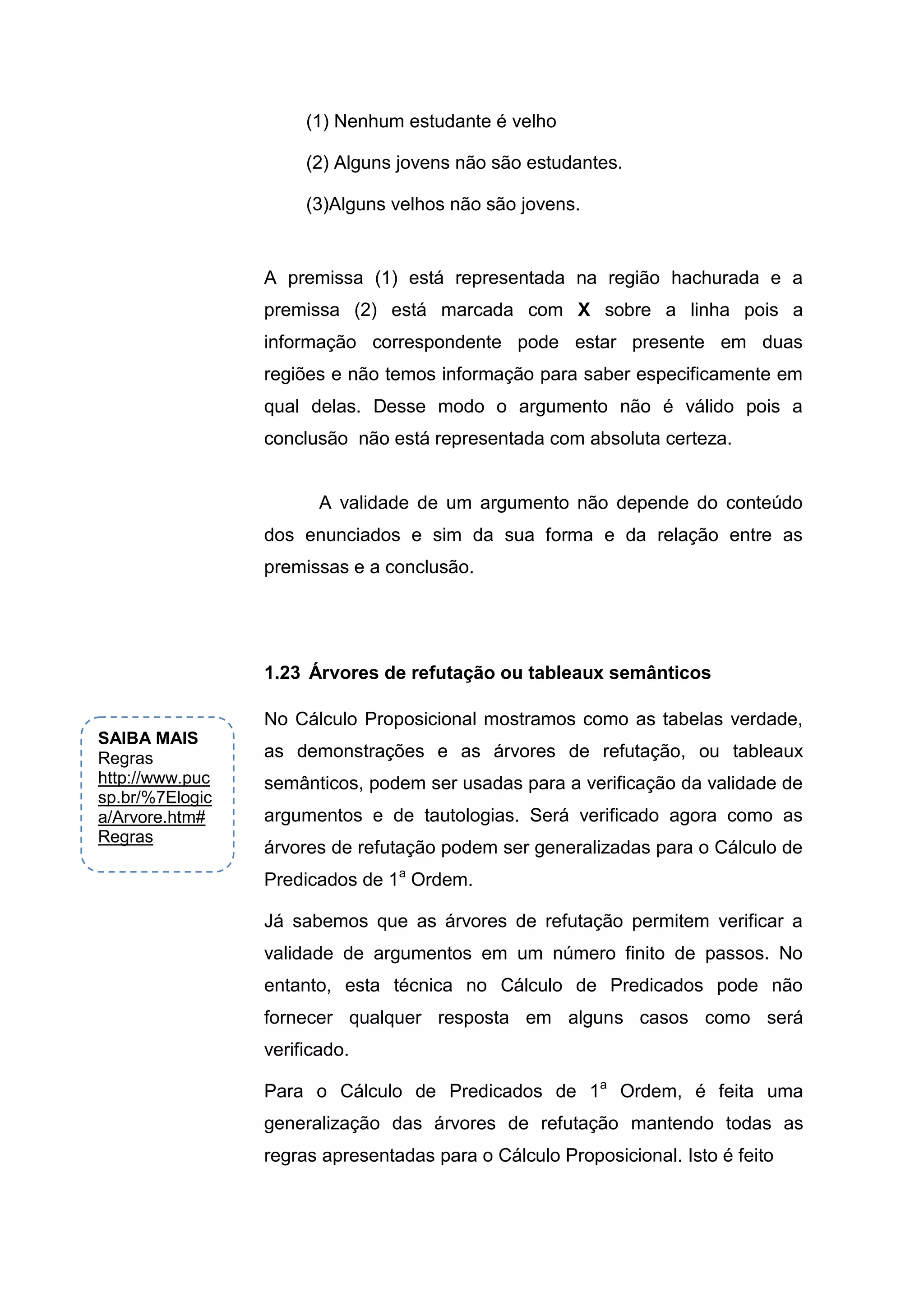 (1) Nenhum estudante é velho
(2) Alguns jovens não são estudantes.
(3)Alguns velhos não são jovens.
A premissa (1) está representada na região hachurada e a
premissa (2) está marcada com X sobre a linha pois a
informação correspondente pode estar presente em duas
regiões e não temos informação para saber especificamente em
qual delas. Desse modo o argumento não é válido pois a
conclusão não está representada com absoluta certeza.
A validade de um argumento não depende do conteúdo
dos enunciados e sim da sua forma e da relação entre as
premissas e a conclusão.
No Cálculo Proposicional mostramos como as tabelas verdade,
as demonstrações e as árvores de refutação, ou tableaux
semânticos, podem ser usadas para a verificação da validade de
argumentos e de tautologias. Será verificado agora como as
árvores de refutação podem ser generalizadas para o Cálculo de
Predicados de 1a
Ordem.
Já sabemos que as árvores de refutação permitem verificar a
validade de argumentos em um número finito de passos. No
entanto, esta técnica no Cálculo de Predicados pode não
fornecer qualquer resposta em alguns casos como será
verificado.
Para o Cálculo de Predicados de 1a
Ordem, é feita uma
generalização das árvores de refutação mantendo todas as
regras apresentadas para o Cálculo Proposicional. Isto é feito
1.23 Árvores de refutação ou tableaux semânticos
SAIBA MAIS
Regras
http://www.puc
sp.br/%7Elogic
a/Arvore.htm#
Regras
 