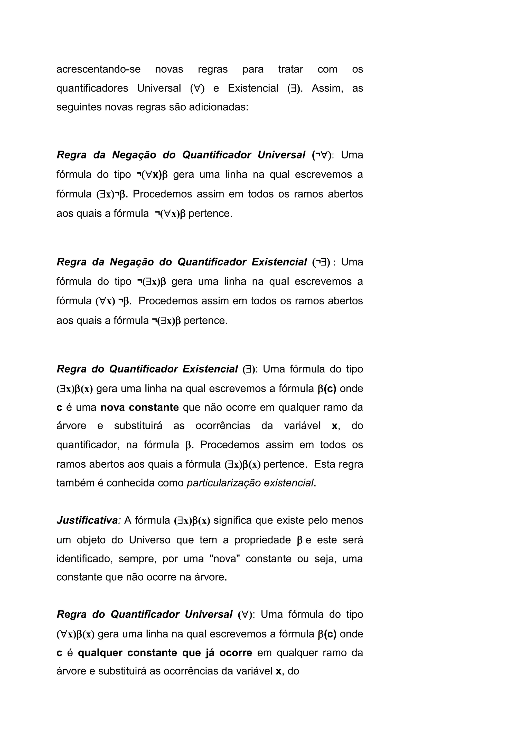 acrescentando-se novas regras para tratar com os
quantificadores Universal ( e Existencial (. Assim, as
seguintes novas regras são adicionadas:
Regra da Negação do Quantificador Universal (¬ Uma
fórmula do tipo ¬x) gera uma linha na qual escrevemos a
fórmula (x)¬. Procedemos assim em todos os ramos abertos
aos quais a fórmula ¬(x) pertence.
Regra da Negação do Quantificador Existencial ¬ Uma
fórmula do tipo ¬(x) gera uma linha na qual escrevemos a
fórmula (x) ¬. Procedemos assim em todos os ramos abertos
aos quais a fórmula ¬(x) pertence.
Regra do Quantificador Existencial (): Uma fórmula do tipo
(x)(x) gera uma linha na qual escrevemos a fórmula (c) onde
c é uma nova constante que não ocorre em qualquer ramo da
árvore e substituirá as ocorrências da variável x, do
quantificador, na fórmula . Procedemos assim em todos os
ramos abertos aos quais a fórmula (x)(x) pertence. Esta regra
também é conhecida como particularização existencial.
Justificativa: A fórmula (x)(x) significa que existe pelo menos
um objeto do Universo que tem a propriedade e este será
identificado, sempre, por uma "nova" constante ou seja, uma
constante que não ocorre na árvore.
Regra do Quantificador Universal (): Uma fórmula do tipo
(x)(x) gera uma linha na qual escrevemos a fórmula (c) onde
c é qualquer constante que já ocorre em qualquer ramo da
árvore e substituirá as ocorrências da variável x, do
 