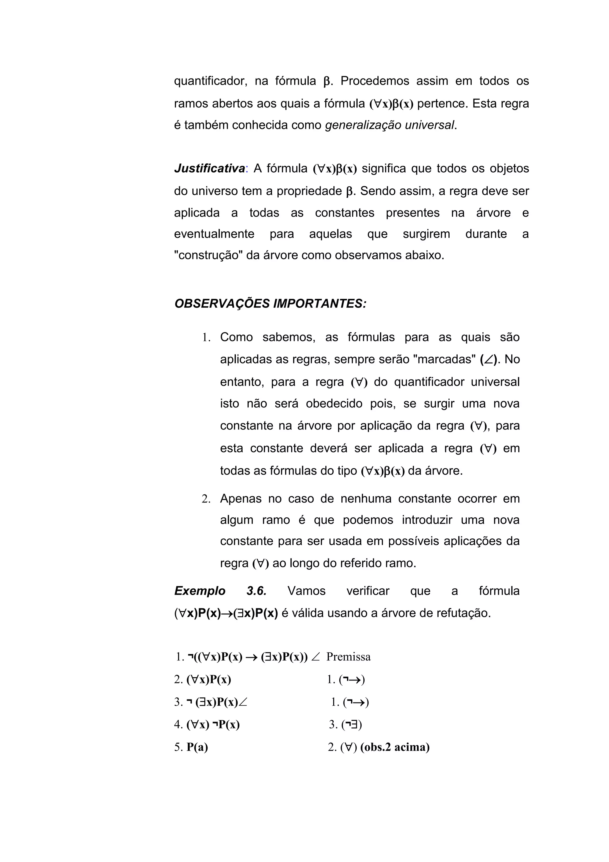 quantificador, na fórmula . Procedemos assim em todos os
ramos abertos aos quais a fórmula (x)(x) pertence. Esta regra
é também conhecida como generalização universal.
Justificativa: A fórmula (x)(x) significa que todos os objetos
do universo tem a propriedade . Sendo assim, a regra deve ser
aplicada a todas as constantes presentes na árvore e
eventualmente para aquelas que surgirem durante a
"construção" da árvore como observamos abaixo.
OBSERVAÇÕES IMPORTANTES:
1. Como sabemos, as fórmulas para as quais são
aplicadas as regras, sempre serão "marcadas" (). No
entanto, para a regra () do quantificador universal
isto não será obedecido pois, se surgir uma nova
constante na árvore por aplicação da regra (), para
esta constante deverá ser aplicada a regra () em
todas as fórmulas do tipo (x)(x) da árvore.
2. Apenas no caso de nenhuma constante ocorrer em
algum ramo é que podemos introduzir uma nova
constante para ser usada em possíveis aplicações da
regra () ao longo do referido ramo.
Exemplo 3.6. Vamos verificar que a fórmula
(x)P(x)x)P(x) é válida usando a árvore de refutação.
1. ¬((x)P(x)  (x)P(x))  Premissa
2. (x)P(x) 1. (¬)
3. ¬ (x)P(x) 1. (¬)
4. (x) ¬P(x) 3. (¬)
5. P(a) 2. () (obs.2 acima)
 