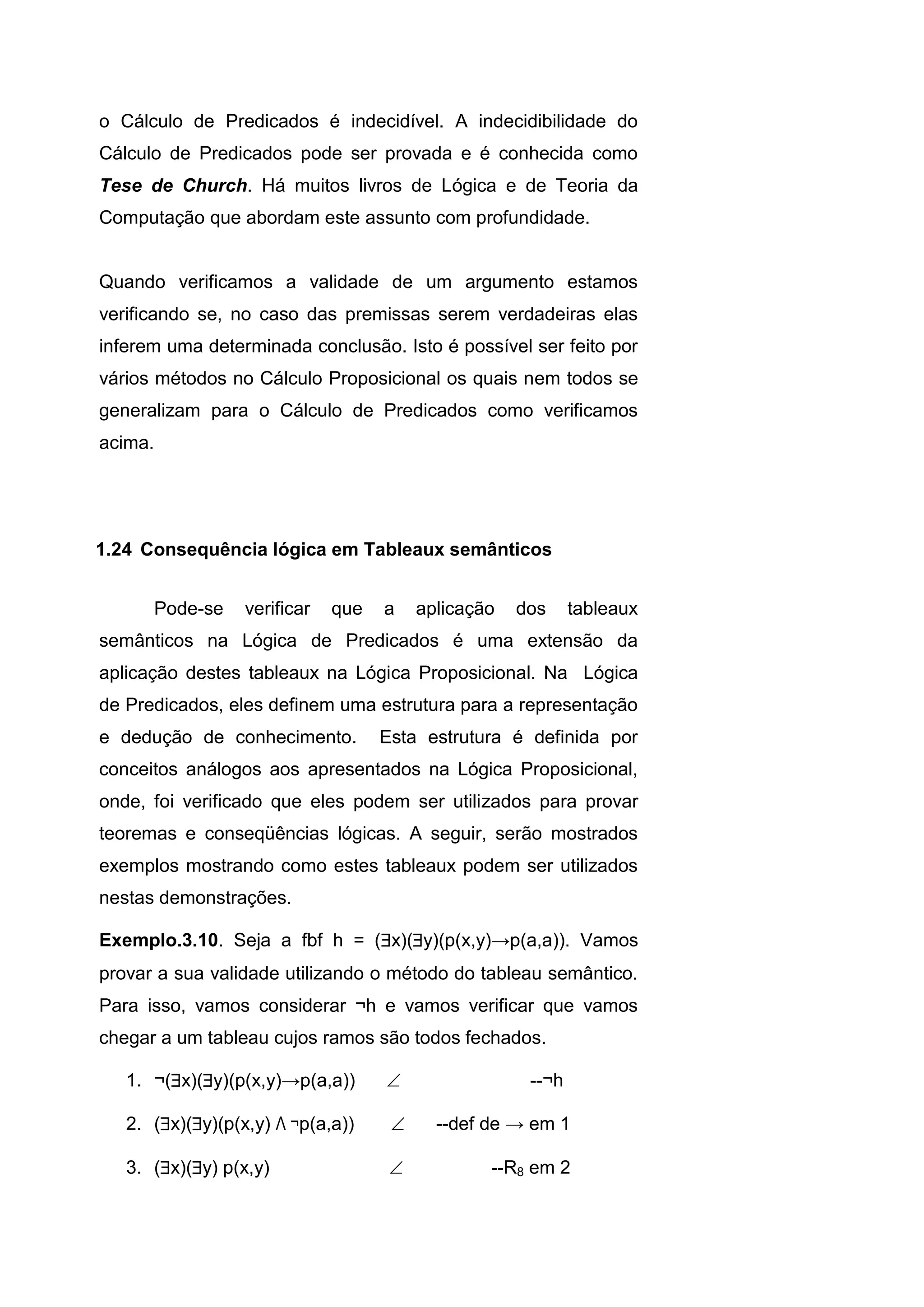 o Cálculo de Predicados é indecidível. A indecidibilidade do
Cálculo de Predicados pode ser provada e é conhecida como
Tese de Church. Há muitos livros de Lógica e de Teoria da
Computação que abordam este assunto com profundidade.
Quando verificamos a validade de um argumento estamos
verificando se, no caso das premissas serem verdadeiras elas
inferem uma determinada conclusão. Isto é possível ser feito por
vários métodos no Cálculo Proposicional os quais nem todos se
generalizam para o Cálculo de Predicados como verificamos
acima.
Pode-se verificar que a aplicação dos tableaux
semânticos na Lógica de Predicados é uma extensão da
aplicação destes tableaux na Lógica Proposicional. Na Lógica
de Predicados, eles definem uma estrutura para a representação
e dedução de conhecimento. Esta estrutura é definida por
conceitos análogos aos apresentados na Lógica Proposicional,
onde, foi verificado que eles podem ser utilizados para provar
teoremas e conseqüências lógicas. A seguir, serão mostrados
exemplos mostrando como estes tableaux podem ser utilizados
nestas demonstrações.
Exemplo.3.10. Seja a fbf h = (x)(y)(p(x,y)→p(a,a)). Vamos
provar a sua validade utilizando o método do tableau semântico.
Para isso, vamos considerar ¬h e vamos verificar que vamos
chegar a um tableau cujos ramos são todos fechados.
1. ¬(x)(y)(p(x,y)→p(a,a))  --¬h
2. (x)(y)(p(x,y) Λ ¬p(a,a))  --def de → em 1
3. (x)(y) p(x,y)  --R8 em 2
1.24 Consequência lógica em Tableaux semânticos
 