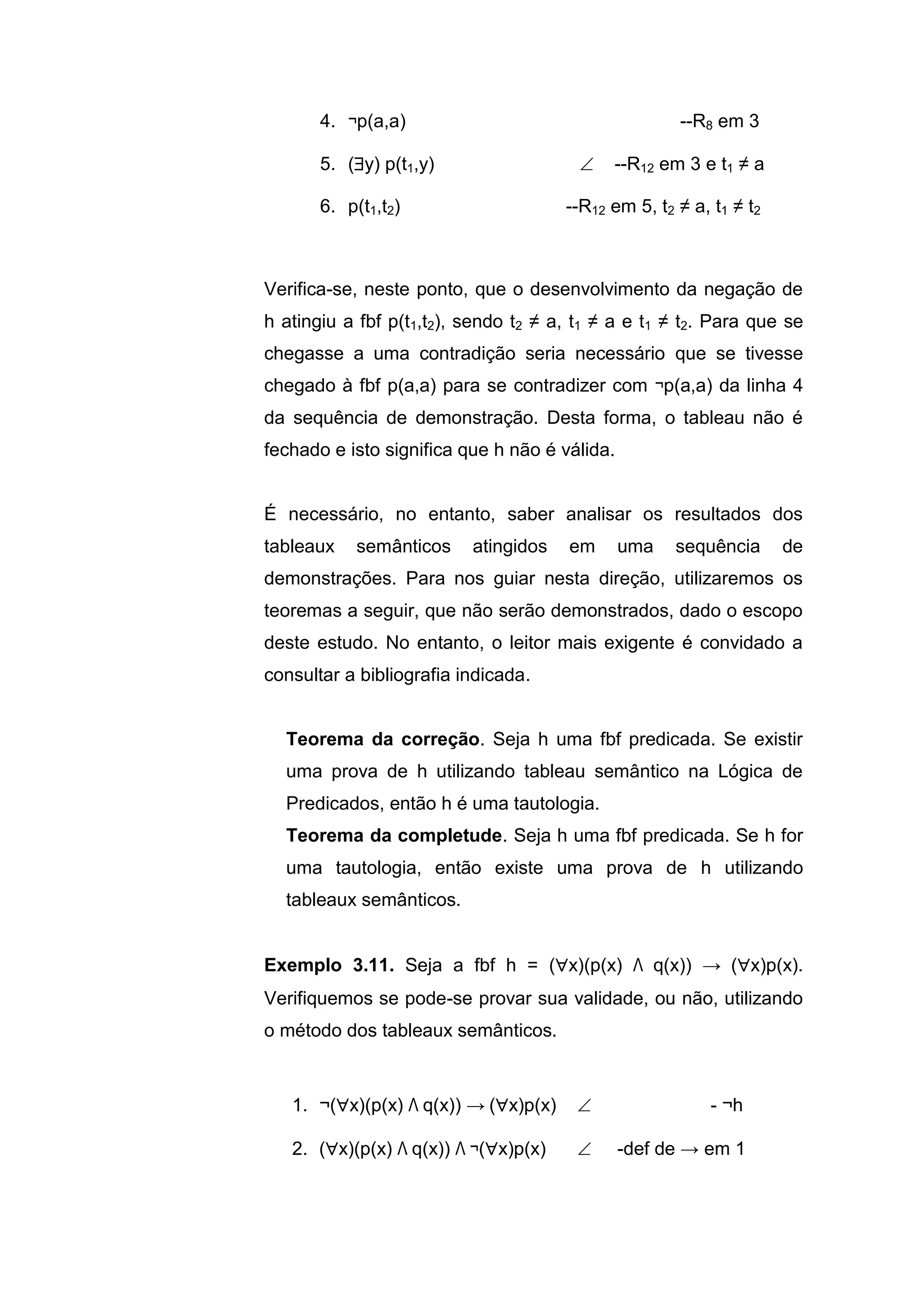 4. ¬p(a,a) --R8 em 3
5. (y) p(t1,y)  --R12 em 3 e t1 ≠ a
6. p(t1,t2) --R12 em 5, t2 ≠ a, t1 ≠ t2
Verifica-se, neste ponto, que o desenvolvimento da negação de
h atingiu a fbf p(t1,t2), sendo t2 ≠ a, t1 ≠ a e t1 ≠ t2. Para que se
chegasse a uma contradição seria necessário que se tivesse
chegado à fbf p(a,a) para se contradizer com ¬p(a,a) da linha 4
da sequência de demonstração. Desta forma, o tableau não é
fechado e isto significa que h não é válida.
É necessário, no entanto, saber analisar os resultados dos
tableaux semânticos atingidos em uma sequência de
demonstrações. Para nos guiar nesta direção, utilizaremos os
teoremas a seguir, que não serão demonstrados, dado o escopo
deste estudo. No entanto, o leitor mais exigente é convidado a
consultar a bibliografia indicada.
Teorema da correção. Seja h uma fbf predicada. Se existir
uma prova de h utilizando tableau semântico na Lógica de
Predicados, então h é uma tautologia.
Teorema da completude. Seja h uma fbf predicada. Se h for
uma tautologia, então existe uma prova de h utilizando
tableaux semânticos.
Exemplo 3.11. Seja a fbf h = (x)(p(x) Λ q(x)) → (x)p(x).
Verifiquemos se pode-se provar sua validade, ou não, utilizando
o método dos tableaux semânticos.
1. ¬(x)(p(x) Λ q(x)) → (x)p(x)  - ¬h
2. (x)(p(x) Λ q(x)) Λ ¬(x)p(x)  -def de → em 1
 