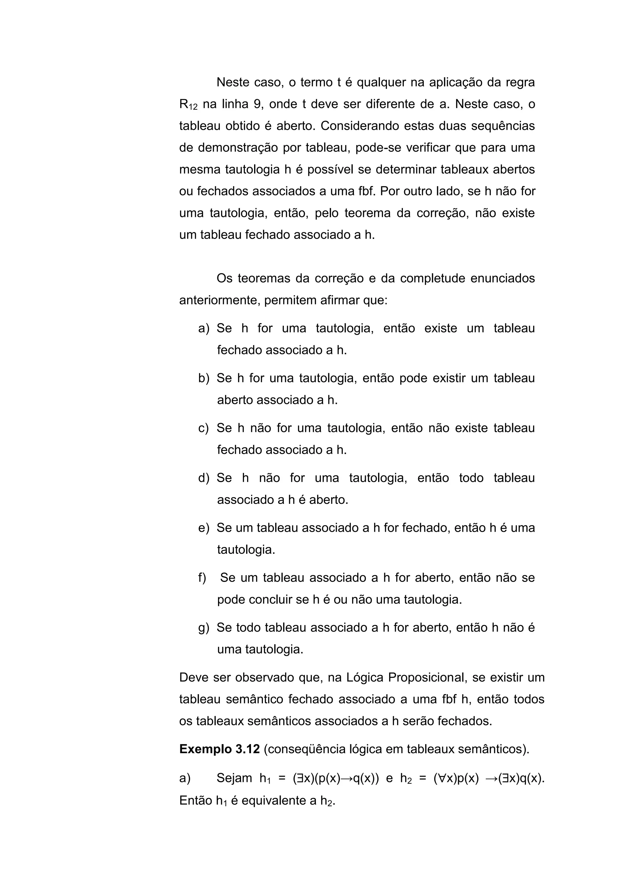 Neste caso, o termo t é qualquer na aplicação da regra
R12 na linha 9, onde t deve ser diferente de a. Neste caso, o
tableau obtido é aberto. Considerando estas duas sequências
de demonstração por tableau, pode-se verificar que para uma
mesma tautologia h é possível se determinar tableaux abertos
ou fechados associados a uma fbf. Por outro lado, se h não for
uma tautologia, então, pelo teorema da correção, não existe
um tableau fechado associado a h.
Os teoremas da correção e da completude enunciados
anteriormente, permitem afirmar que:
a) Se h for uma tautologia, então existe um tableau
fechado associado a h.
b) Se h for uma tautologia, então pode existir um tableau
aberto associado a h.
c) Se h não for uma tautologia, então não existe tableau
fechado associado a h.
d) Se h não for uma tautologia, então todo tableau
associado a h é aberto.
e) Se um tableau associado a h for fechado, então h é uma
tautologia.
f) Se um tableau associado a h for aberto, então não se
pode concluir se h é ou não uma tautologia.
g) Se todo tableau associado a h for aberto, então h não é
uma tautologia.
Deve ser observado que, na Lógica Proposicional, se existir um
tableau semântico fechado associado a uma fbf h, então todos
os tableaux semânticos associados a h serão fechados.
Exemplo 3.12 (conseqüência lógica em tableaux semânticos).
a) Sejam h1 = (x)(p(x)→q(x)) e h2 = (x)p(x) →(x)q(x).
Então h1 é equivalente a h2.
 