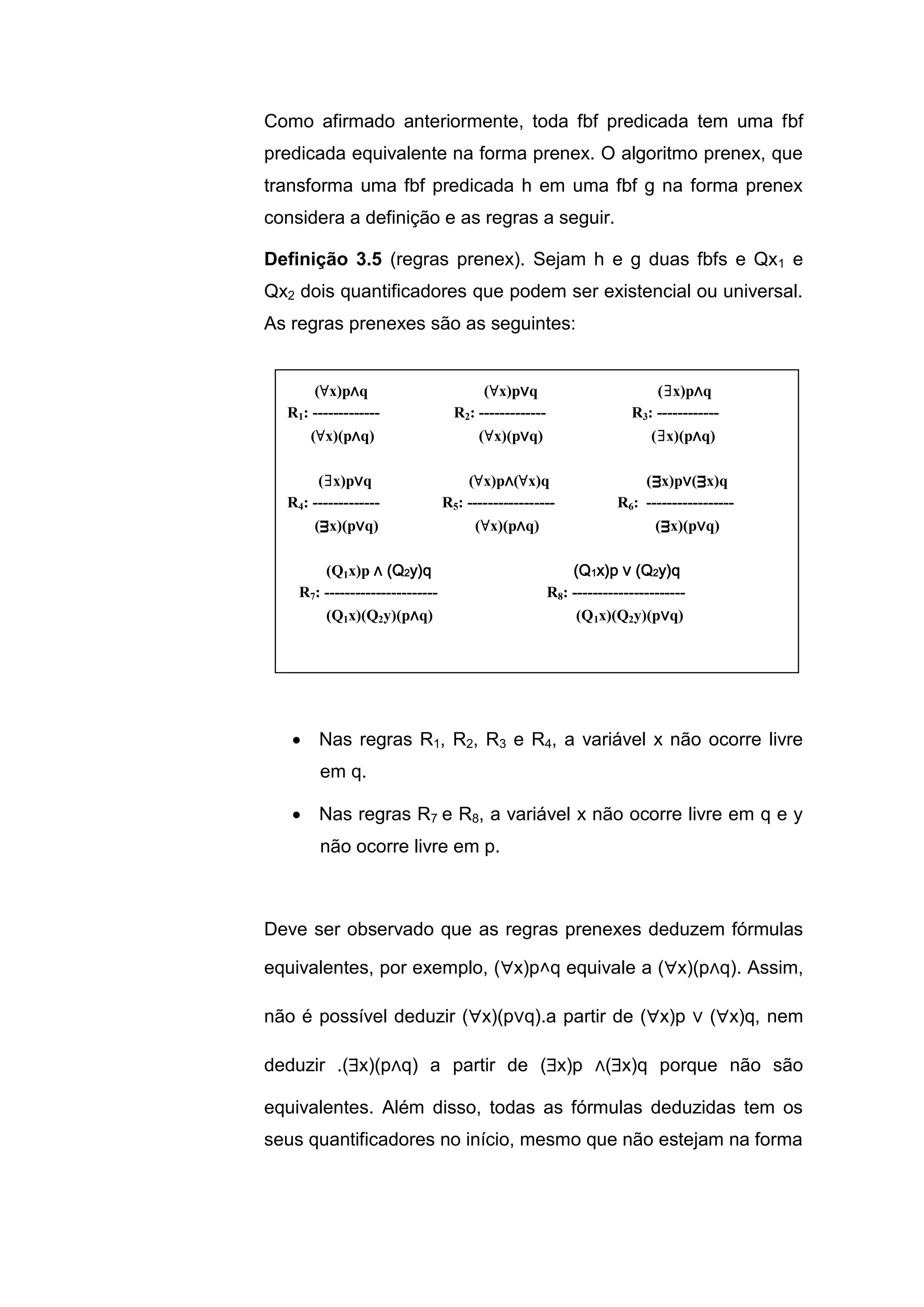 Como afirmado anteriormente, toda fbf predicada tem uma fbf
predicada equivalente na forma prenex. O algoritmo prenex, que
transforma uma fbf predicada h em uma fbf g na forma prenex
considera a definição e as regras a seguir.
Definição 3.5 (regras prenex). Sejam h e g duas fbfs e Qx1 e
Qx2 dois quantificadores que podem ser existencial ou universal.
As regras prenexes são as seguintes:
 Nas regras R1, R2, R3 e R4, a variável x não ocorre livre
em q.
 Nas regras R7 e R8, a variável x não ocorre livre em q e y
não ocorre livre em p.
Deve ser observado que as regras prenexes deduzem fórmulas
equivalentes, por exemplo, (x)p˄q equivale a (x)(p∧q). Assim,
não é possível deduzir (x)(p∨q).a partir de (x)p ∨ (x)q, nem
deduzir .(x)(p∧q) a partir de (x)p ∧(x)q porque não são
equivalentes. Além disso, todas as fórmulas deduzidas tem os
seus quantificadores no início, mesmo que não estejam na forma
(∀x)p∧q (∀x)p∨q (∃x)p∧q
R1: ------------- R2: ------------- R3: ------------
(∀x)(p∧q) (∀x)(p∨q) (∃x)(p∧q)
(∃x)p∨q (∀x)p∧(∀x)q (ᴟx)p∨(ᴟx)q
R4: ------------- R5: ----------------- R6: -----------------
(ᴟx)(p∨q) (∀x)(p∧q) (ᴟx)(p∨q)
(Q1x)p ∧ (Q2y)q (Q1x)p ∨ (Q2y)q
R7: ---------------------- R8: ----------------------
(Q1x)(Q2y)(p∧q) (Q1x)(Q2y)(p∨q)
 