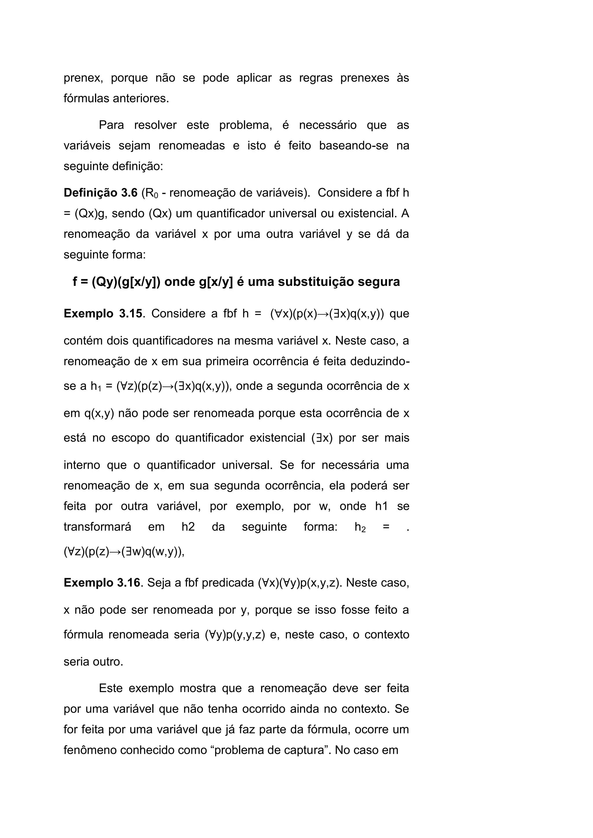 prenex, porque não se pode aplicar as regras prenexes às
fórmulas anteriores.
Para resolver este problema, é necessário que as
variáveis sejam renomeadas e isto é feito baseando-se na
seguinte definição:
Definição 3.6 (R0 - renomeação de variáveis). Considere a fbf h
= (Qx)g, sendo (Qx) um quantificador universal ou existencial. A
renomeação da variável x por uma outra variável y se dá da
seguinte forma:
f = (Qy)(g[x/y]) onde g[x/y] é uma substituição segura
Exemplo 3.15. Considere a fbf h = (x)(p(x)→(∃x)q(x,y)) que
contém dois quantificadores na mesma variável x. Neste caso, a
renomeação de x em sua primeira ocorrência é feita deduzindo-
se a h1 = (∀z)(p(z)→(∃x)q(x,y)), onde a segunda ocorrência de x
em q(x,y) não pode ser renomeada porque esta ocorrência de x
está no escopo do quantificador existencial (∃x) por ser mais
interno que o quantificador universal. Se for necessária uma
renomeação de x, em sua segunda ocorrência, ela poderá ser
feita por outra variável, por exemplo, por w, onde h1 se
transformará em h2 da seguinte forma: h2 = .
(∀z)(p(z)→(∃w)q(w,y)),
Exemplo 3.16. Seja a fbf predicada (∀x)(∀y)p(x,y,z). Neste caso,
x não pode ser renomeada por y, porque se isso fosse feito a
fórmula renomeada seria (∀y)p(y,y,z) e, neste caso, o contexto
seria outro.
Este exemplo mostra que a renomeação deve ser feita
por uma variável que não tenha ocorrido ainda no contexto. Se
for feita por uma variável que já faz parte da fórmula, ocorre um
fenômeno conhecido como “problema de captura”. No caso em
 