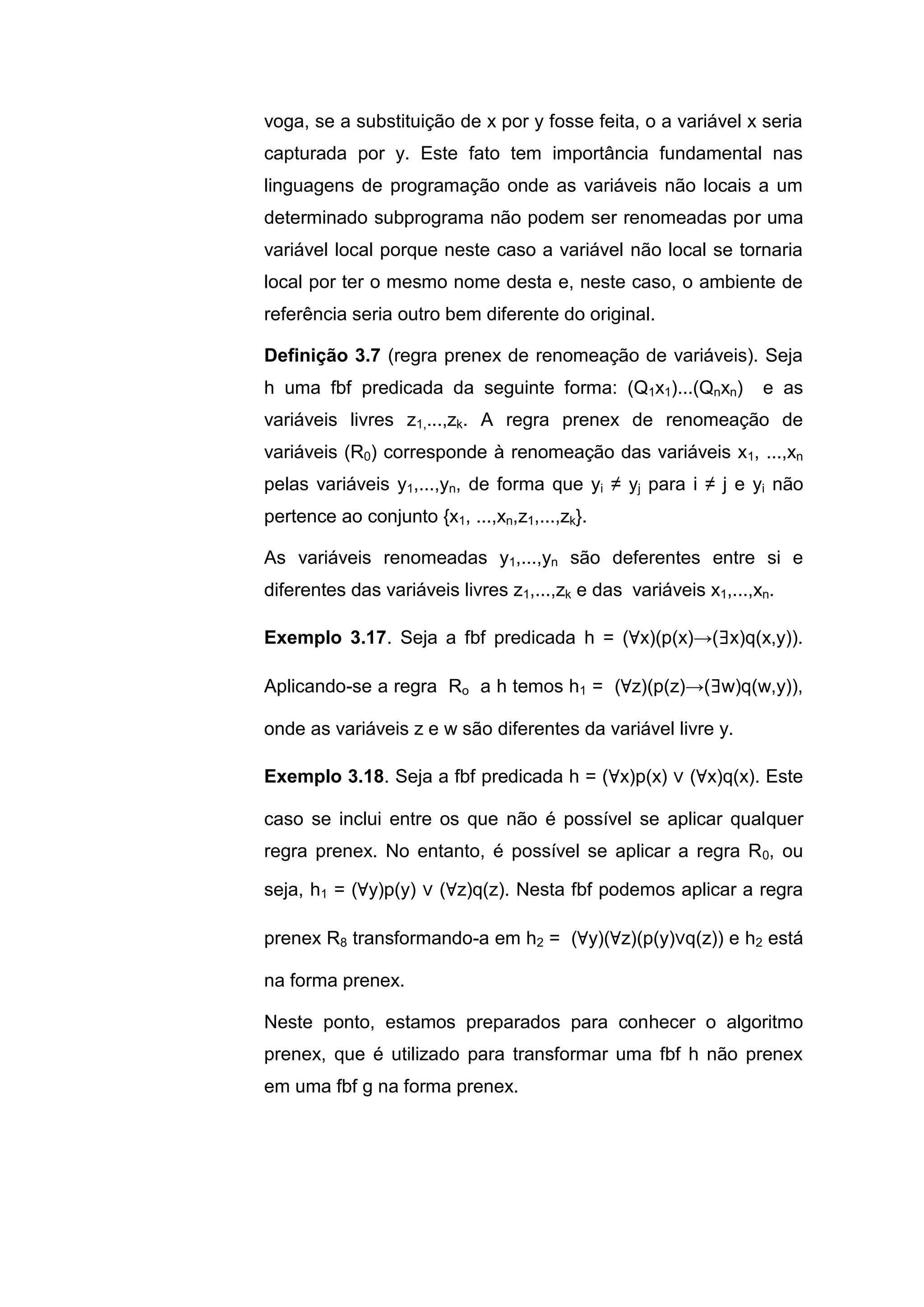 voga, se a substituição de x por y fosse feita, o a variável x seria
capturada por y. Este fato tem importância fundamental nas
linguagens de programação onde as variáveis não locais a um
determinado subprograma não podem ser renomeadas por uma
variável local porque neste caso a variável não local se tornaria
local por ter o mesmo nome desta e, neste caso, o ambiente de
referência seria outro bem diferente do original.
Definição 3.7 (regra prenex de renomeação de variáveis). Seja
h uma fbf predicada da seguinte forma: (Q1x1)...(Qnxn) e as
variáveis livres z1,...,zk. A regra prenex de renomeação de
variáveis (R0) corresponde à renomeação das variáveis x1, ...,xn
pelas variáveis y1,...,yn, de forma que yi ≠ yj para i ≠ j e yi não
pertence ao conjunto {x1, ...,xn,z1,...,zk}.
As variáveis renomeadas y1,...,yn são deferentes entre si e
diferentes das variáveis livres z1,...,zk e das variáveis x1,...,xn.
Exemplo 3.17. Seja a fbf predicada h = (∀x)(p(x)→(∃x)q(x,y)).
Aplicando-se a regra Ro a h temos h1 = (∀z)(p(z)→(∃w)q(w,y)),
onde as variáveis z e w são diferentes da variável livre y.
Exemplo 3.18. Seja a fbf predicada h = (∀x)p(x) ∨ (∀x)q(x). Este
caso se inclui entre os que não é possível se aplicar qualquer
regra prenex. No entanto, é possível se aplicar a regra R0, ou
seja, h1 = (∀y)p(y) ∨ (∀z)q(z). Nesta fbf podemos aplicar a regra
prenex R8 transformando-a em h2 = (∀y)(∀z)(p(y)∨q(z)) e h2 está
na forma prenex.
Neste ponto, estamos preparados para conhecer o algoritmo
prenex, que é utilizado para transformar uma fbf h não prenex
em uma fbf g na forma prenex.
 