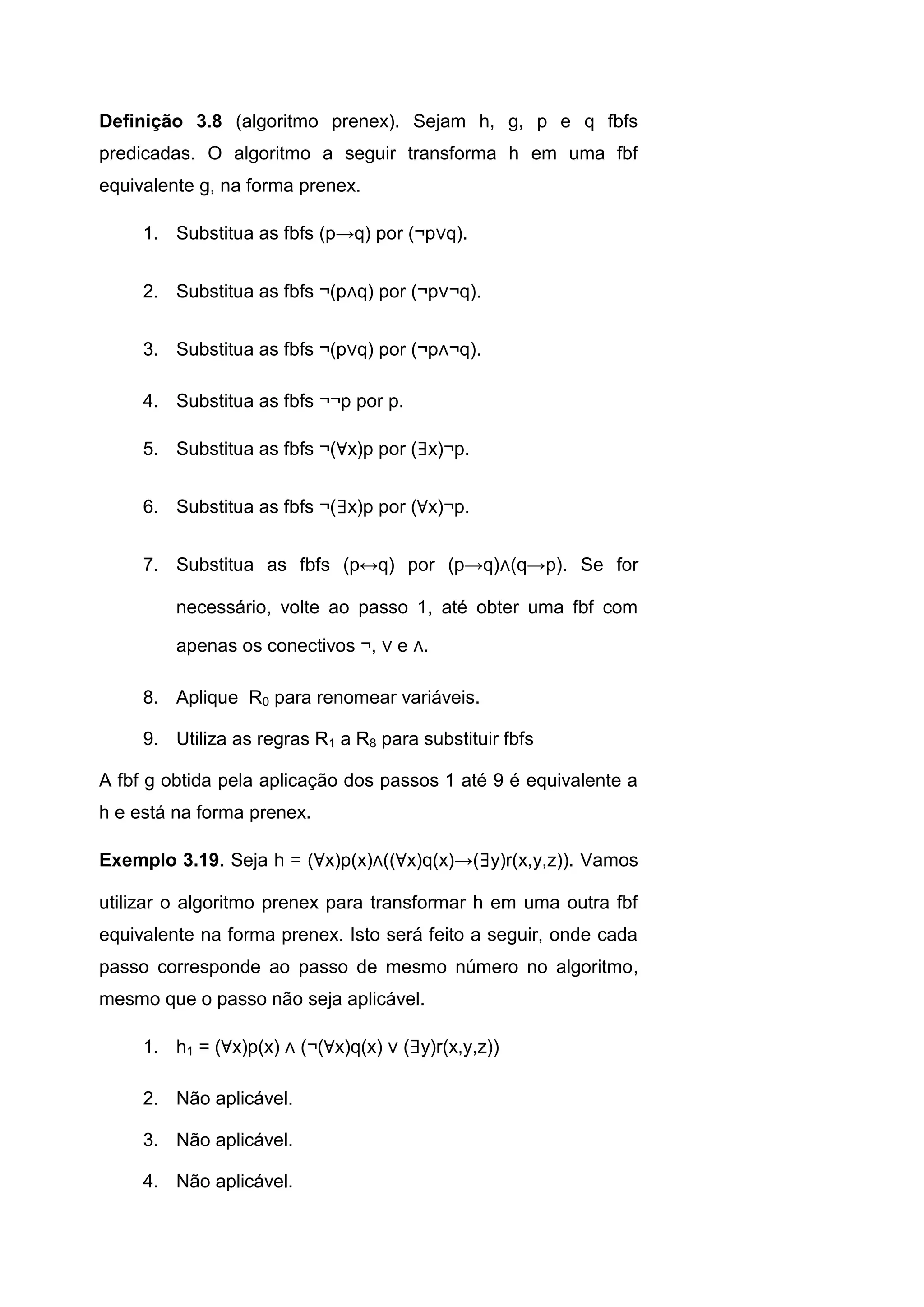Definição 3.8 (algoritmo prenex). Sejam h, g, p e q fbfs
predicadas. O algoritmo a seguir transforma h em uma fbf
equivalente g, na forma prenex.
1. Substitua as fbfs (p→q) por (¬p∨q).
2. Substitua as fbfs ¬(p∧q) por (¬p∨¬q).
3. Substitua as fbfs ¬(p∨q) por (¬p∧¬q).
4. Substitua as fbfs ¬¬p por p.
5. Substitua as fbfs ¬(∀x)p por (∃x)¬p.
6. Substitua as fbfs ¬(∃x)p por (∀x)¬p.
7. Substitua as fbfs (p↔q) por (p→q)∧(q→p). Se for
necessário, volte ao passo 1, até obter uma fbf com
apenas os conectivos ¬, ∨ e ∧.
8. Aplique R0 para renomear variáveis.
9. Utiliza as regras R1 a R8 para substituir fbfs
A fbf g obtida pela aplicação dos passos 1 até 9 é equivalente a
h e está na forma prenex.
Exemplo 3.19. Seja h = (∀x)p(x)∧((∀x)q(x)→(∃y)r(x,y,z)). Vamos
utilizar o algoritmo prenex para transformar h em uma outra fbf
equivalente na forma prenex. Isto será feito a seguir, onde cada
passo corresponde ao passo de mesmo número no algoritmo,
mesmo que o passo não seja aplicável.
1. h1 = (∀x)p(x) ∧ (¬(∀x)q(x) ∨ (∃y)r(x,y,z))
2. Não aplicável.
3. Não aplicável.
4. Não aplicável.
 