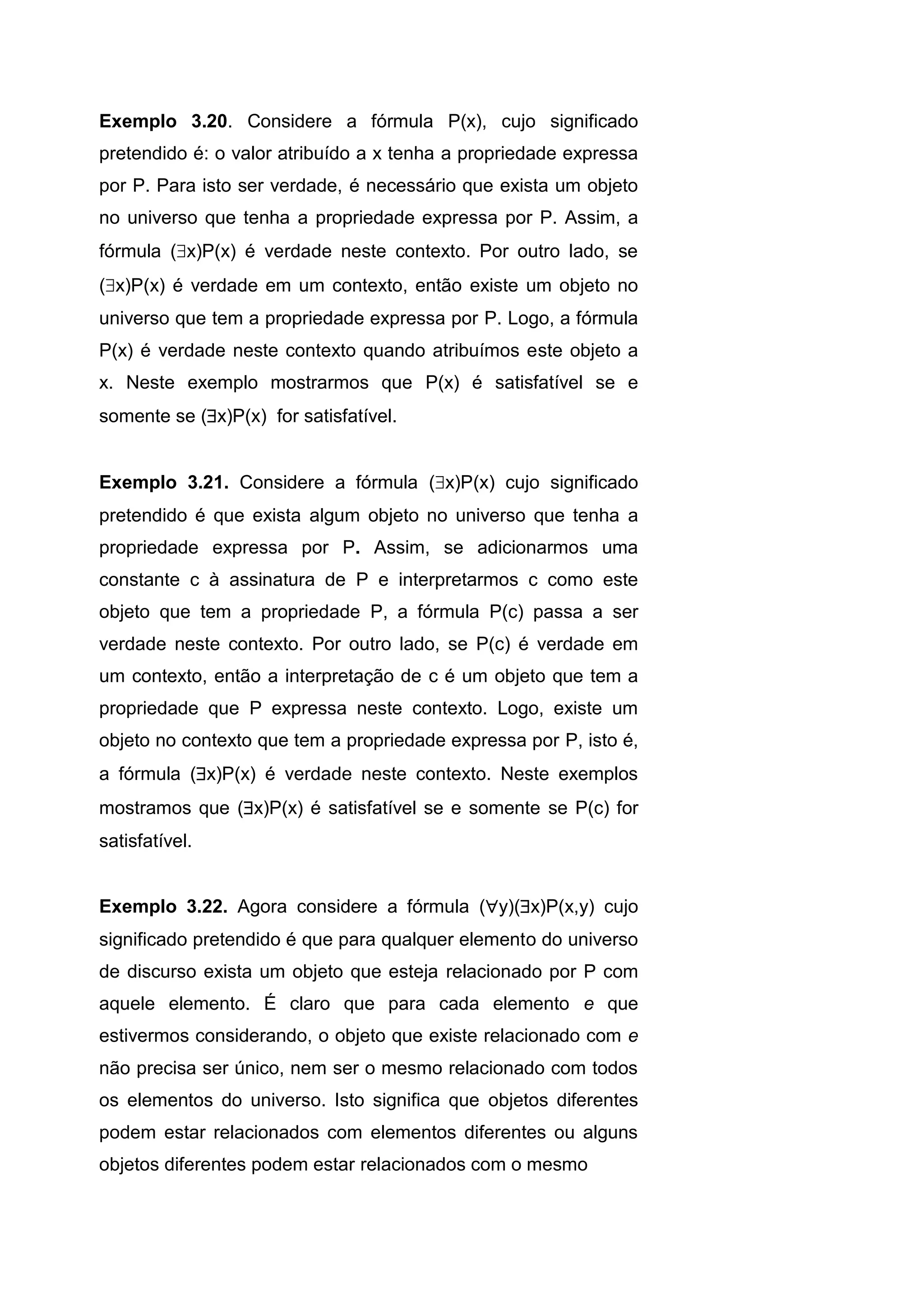 Exemplo 3.20. Considere a fórmula P(x), cujo significado
pretendido é: o valor atribuído a x tenha a propriedade expressa
por P. Para isto ser verdade, é necessário que exista um objeto
no universo que tenha a propriedade expressa por P. Assim, a
fórmula (x)P(x) é verdade neste contexto. Por outro lado, se
(x)P(x) é verdade em um contexto, então existe um objeto no
universo que tem a propriedade expressa por P. Logo, a fórmula
P(x) é verdade neste contexto quando atribuímos este objeto a
x. Neste exemplo mostrarmos que P(x) é satisfatível se e
somente se (x)P(x) for satisfatível.
Exemplo 3.21. Considere a fórmula (x)P(x) cujo significado
pretendido é que exista algum objeto no universo que tenha a
propriedade expressa por P. Assim, se adicionarmos uma
constante c à assinatura de P e interpretarmos c como este
objeto que tem a propriedade P, a fórmula P(c) passa a ser
verdade neste contexto. Por outro lado, se P(c) é verdade em
um contexto, então a interpretação de c é um objeto que tem a
propriedade que P expressa neste contexto. Logo, existe um
objeto no contexto que tem a propriedade expressa por P, isto é,
a fórmula (x)P(x) é verdade neste contexto. Neste exemplos
mostramos que (x)P(x) é satisfatível se e somente se P(c) for
satisfatível.
Exemplo 3.22. Agora considere a fórmula (y)(x)P(x,y) cujo
significado pretendido é que para qualquer elemento do universo
de discurso exista um objeto que esteja relacionado por P com
aquele elemento. É claro que para cada elemento e que
estivermos considerando, o objeto que existe relacionado com e
não precisa ser único, nem ser o mesmo relacionado com todos
os elementos do universo. Isto significa que objetos diferentes
podem estar relacionados com elementos diferentes ou alguns
objetos diferentes podem estar relacionados com o mesmo
 