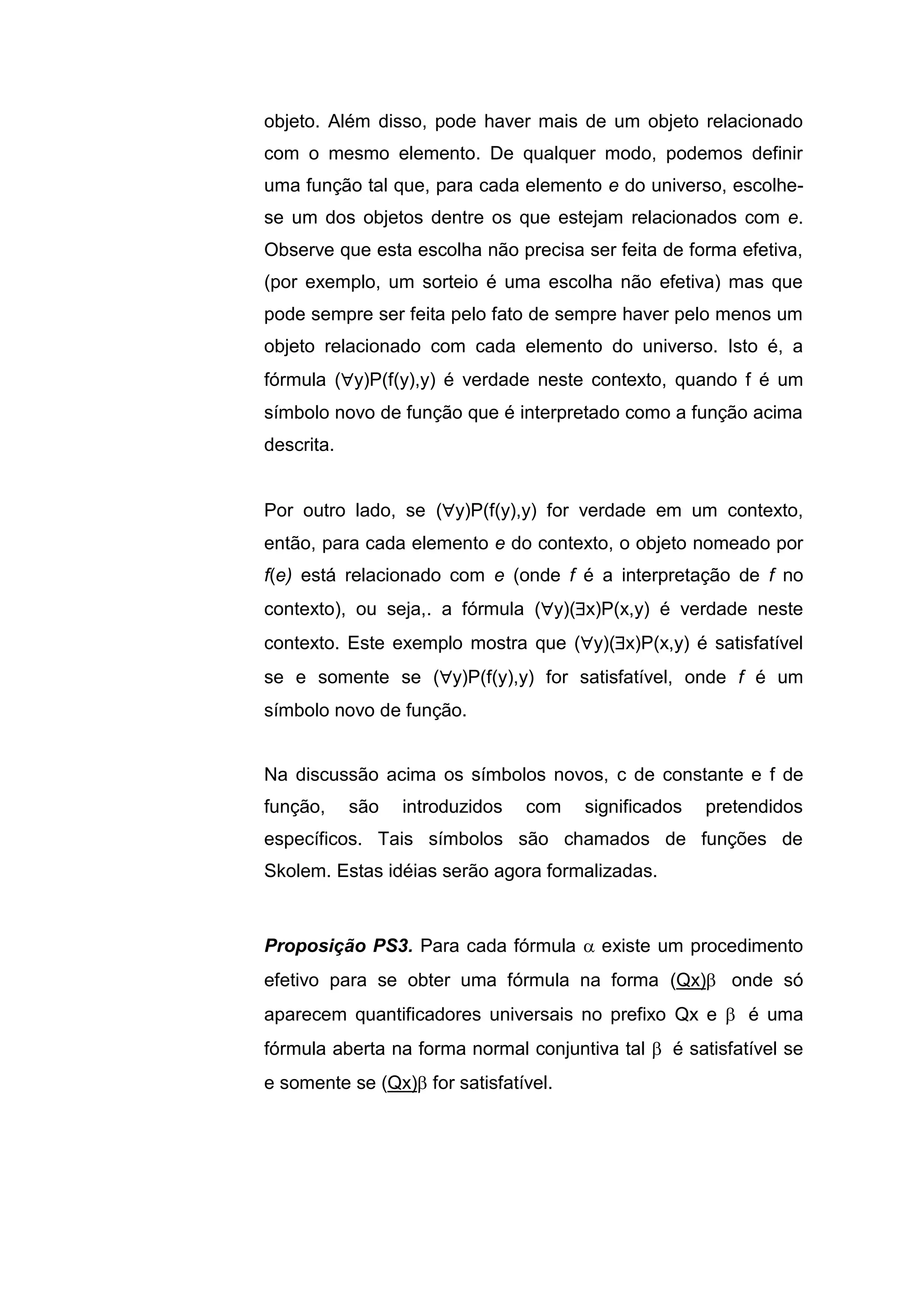 objeto. Além disso, pode haver mais de um objeto relacionado
com o mesmo elemento. De qualquer modo, podemos definir
uma função tal que, para cada elemento e do universo, escolhe-
se um dos objetos dentre os que estejam relacionados com e.
Observe que esta escolha não precisa ser feita de forma efetiva,
(por exemplo, um sorteio é uma escolha não efetiva) mas que
pode sempre ser feita pelo fato de sempre haver pelo menos um
objeto relacionado com cada elemento do universo. Isto é, a
fórmula (y)P(f(y),y) é verdade neste contexto, quando f é um
símbolo novo de função que é interpretado como a função acima
descrita.
Por outro lado, se (y)P(f(y),y) for verdade em um contexto,
então, para cada elemento e do contexto, o objeto nomeado por
f(e) está relacionado com e (onde f é a interpretação de f no
contexto), ou seja,. a fórmula (y)(x)P(x,y) é verdade neste
contexto. Este exemplo mostra que (y)(x)P(x,y) é satisfatível
se e somente se (y)P(f(y),y) for satisfatível, onde f é um
símbolo novo de função.
Na discussão acima os símbolos novos, c de constante e f de
função, são introduzidos com significados pretendidos
específicos. Tais símbolos são chamados de funções de
Skolem. Estas idéias serão agora formalizadas.
Proposição PS3. Para cada fórmula  existe um procedimento
efetivo para se obter uma fórmula na forma (Qx) onde só
aparecem quantificadores universais no prefixo Qx e  é uma
fórmula aberta na forma normal conjuntiva tal  é satisfatível se
e somente se (Qx) for satisfatível.
 