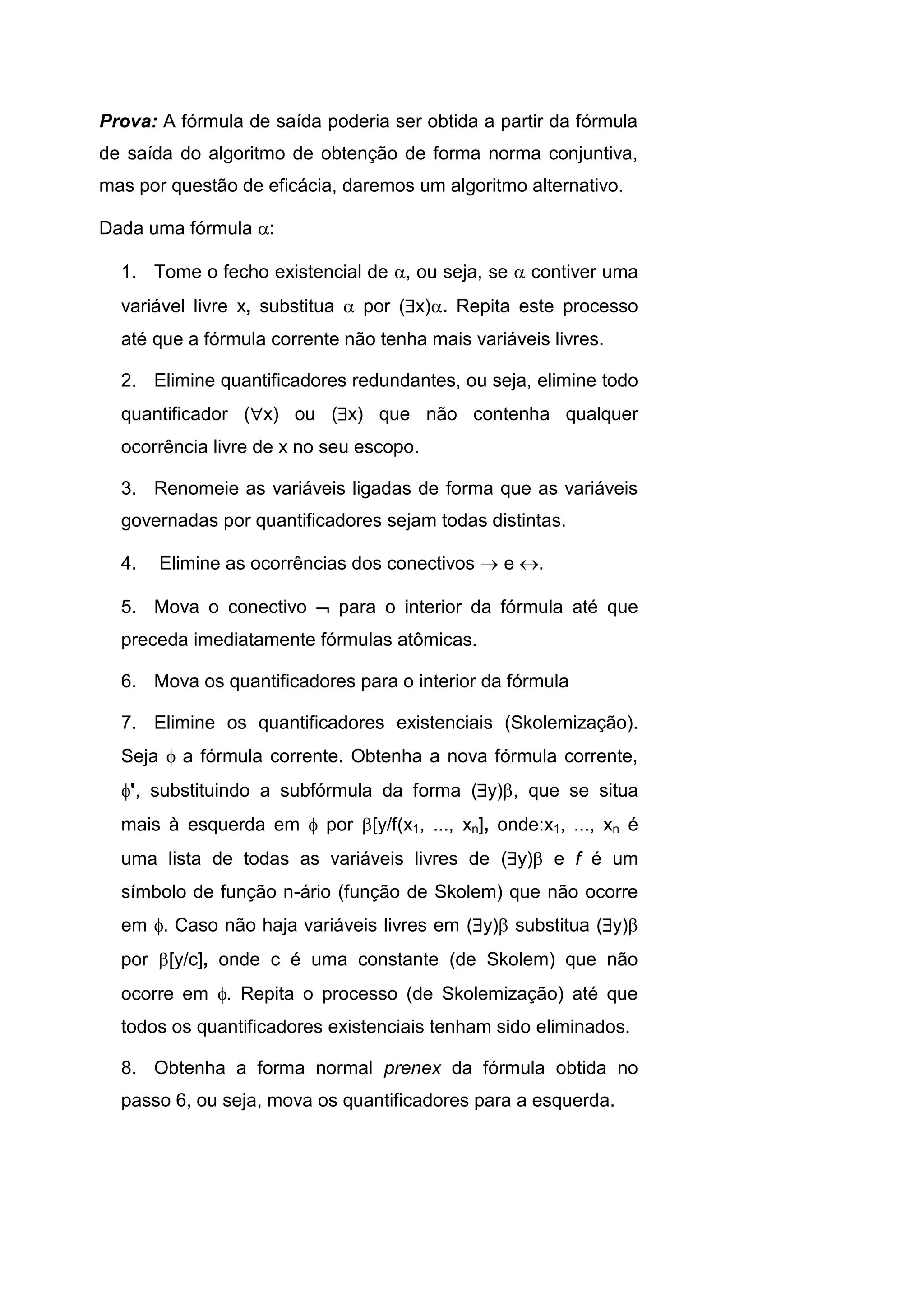 Prova: A fórmula de saída poderia ser obtida a partir da fórmula
de saída do algoritmo de obtenção de forma norma conjuntiva,
mas por questão de eficácia, daremos um algoritmo alternativo.
Dada uma fórmula :
1. Tome o fecho existencial de , ou seja, se  contiver uma
variável livre x, substitua  por (x). Repita este processo
até que a fórmula corrente não tenha mais variáveis livres.
2. Elimine quantificadores redundantes, ou seja, elimine todo
quantificador (x) ou (x) que não contenha qualquer
ocorrência livre de x no seu escopo.
3. Renomeie as variáveis ligadas de forma que as variáveis
governadas por quantificadores sejam todas distintas.
4. Elimine as ocorrências dos conectivos  e .
5. Mova o conectivo  para o interior da fórmula até que
preceda imediatamente fórmulas atômicas.
6. Mova os quantificadores para o interior da fórmula
7. Elimine os quantificadores existenciais (Skolemização).
Seja  a fórmula corrente. Obtenha a nova fórmula corrente,
', substituindo a subfórmula da forma (y), que se situa
mais à esquerda em  por [y/f(x1, ..., xn], onde:x1, ..., xn é
uma lista de todas as variáveis livres de (y) e f é um
símbolo de função n-ário (função de Skolem) que não ocorre
em . Caso não haja variáveis livres em (y) substitua (y)
por [y/c], onde c é uma constante (de Skolem) que não
ocorre em . Repita o processo (de Skolemização) até que
todos os quantificadores existenciais tenham sido eliminados.
8. Obtenha a forma normal prenex da fórmula obtida no
passo 6, ou seja, mova os quantificadores para a esquerda.
 