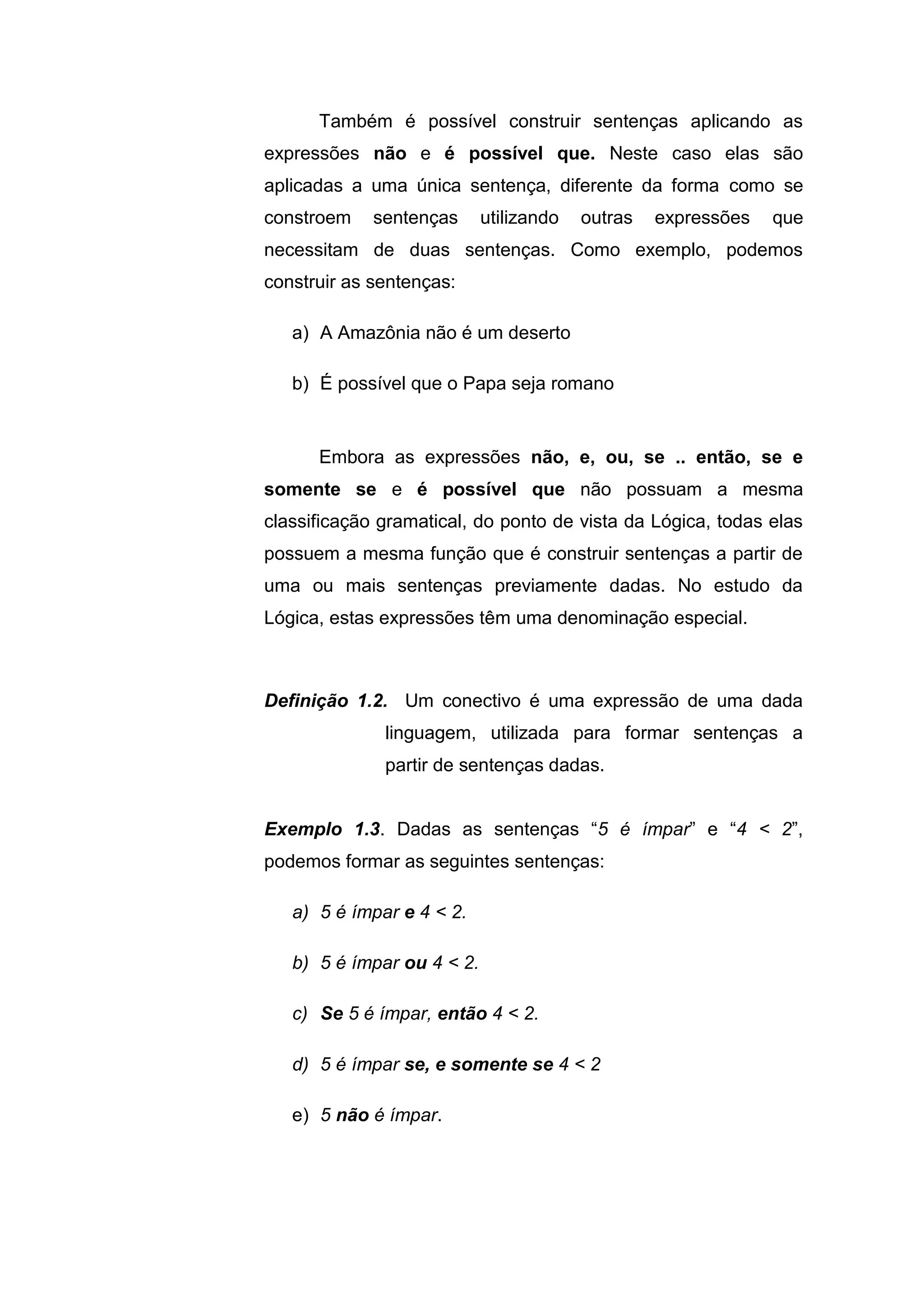Também é possível construir sentenças aplicando as
expressões não e é possível que. Neste caso elas são
aplicadas a uma única sentença, diferente da forma como se
constroem sentenças utilizando outras expressões que
necessitam de duas sentenças. Como exemplo, podemos
construir as sentenças:
a) A Amazônia não é um deserto
b) É possível que o Papa seja romano
Embora as expressões não, e, ou, se .. então, se e
somente se e é possível que não possuam a mesma
classificação gramatical, do ponto de vista da Lógica, todas elas
possuem a mesma função que é construir sentenças a partir de
uma ou mais sentenças previamente dadas. No estudo da
Lógica, estas expressões têm uma denominação especial.
Definição 1.2. Um conectivo é uma expressão de uma dada
linguagem, utilizada para formar sentenças a
partir de sentenças dadas.
Exemplo 1.3. Dadas as sentenças “5 é ímpar” e “4 < 2”,
podemos formar as seguintes sentenças:
a) 5 é ímpar e 4 < 2.
b) 5 é ímpar ou 4 < 2.
c) Se 5 é ímpar, então 4 < 2.
d) 5 é ímpar se, e somente se 4 < 2
e) 5 não é ímpar.
 