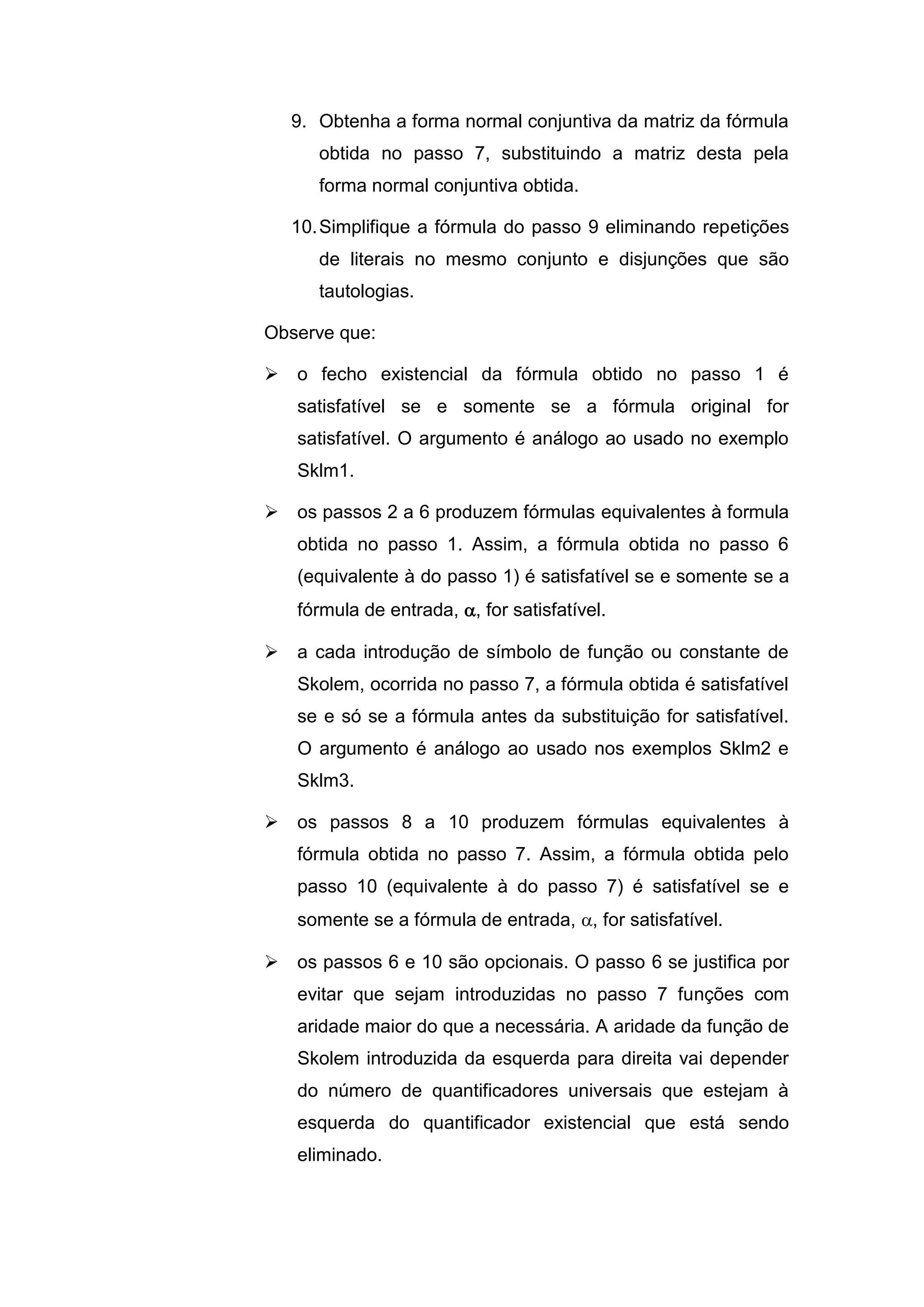 9. Obtenha a forma normal conjuntiva da matriz da fórmula
obtida no passo 7, substituindo a matriz desta pela
forma normal conjuntiva obtida.
10.Simplifique a fórmula do passo 9 eliminando repetições
de literais no mesmo conjunto e disjunções que são
tautologias.
Observe que:
 o fecho existencial da fórmula obtido no passo 1 é
satisfatível se e somente se a fórmula original for
satisfatível. O argumento é análogo ao usado no exemplo
Sklm1.
 os passos 2 a 6 produzem fórmulas equivalentes à formula
obtida no passo 1. Assim, a fórmula obtida no passo 6
(equivalente à do passo 1) é satisfatível se e somente se a
fórmula de entrada, , for satisfatível.
 a cada introdução de símbolo de função ou constante de
Skolem, ocorrida no passo 7, a fórmula obtida é satisfatível
se e só se a fórmula antes da substituição for satisfatível.
O argumento é análogo ao usado nos exemplos Sklm2 e
Sklm3.
 os passos 8 a 10 produzem fórmulas equivalentes à
fórmula obtida no passo 7. Assim, a fórmula obtida pelo
passo 10 (equivalente à do passo 7) é satisfatível se e
somente se a fórmula de entrada, , for satisfatível.
 os passos 6 e 10 são opcionais. O passo 6 se justifica por
evitar que sejam introduzidas no passo 7 funções com
aridade maior do que a necessária. A aridade da função de
Skolem introduzida da esquerda para direita vai depender
do número de quantificadores universais que estejam à
esquerda do quantificador existencial que está sendo
eliminado.
 