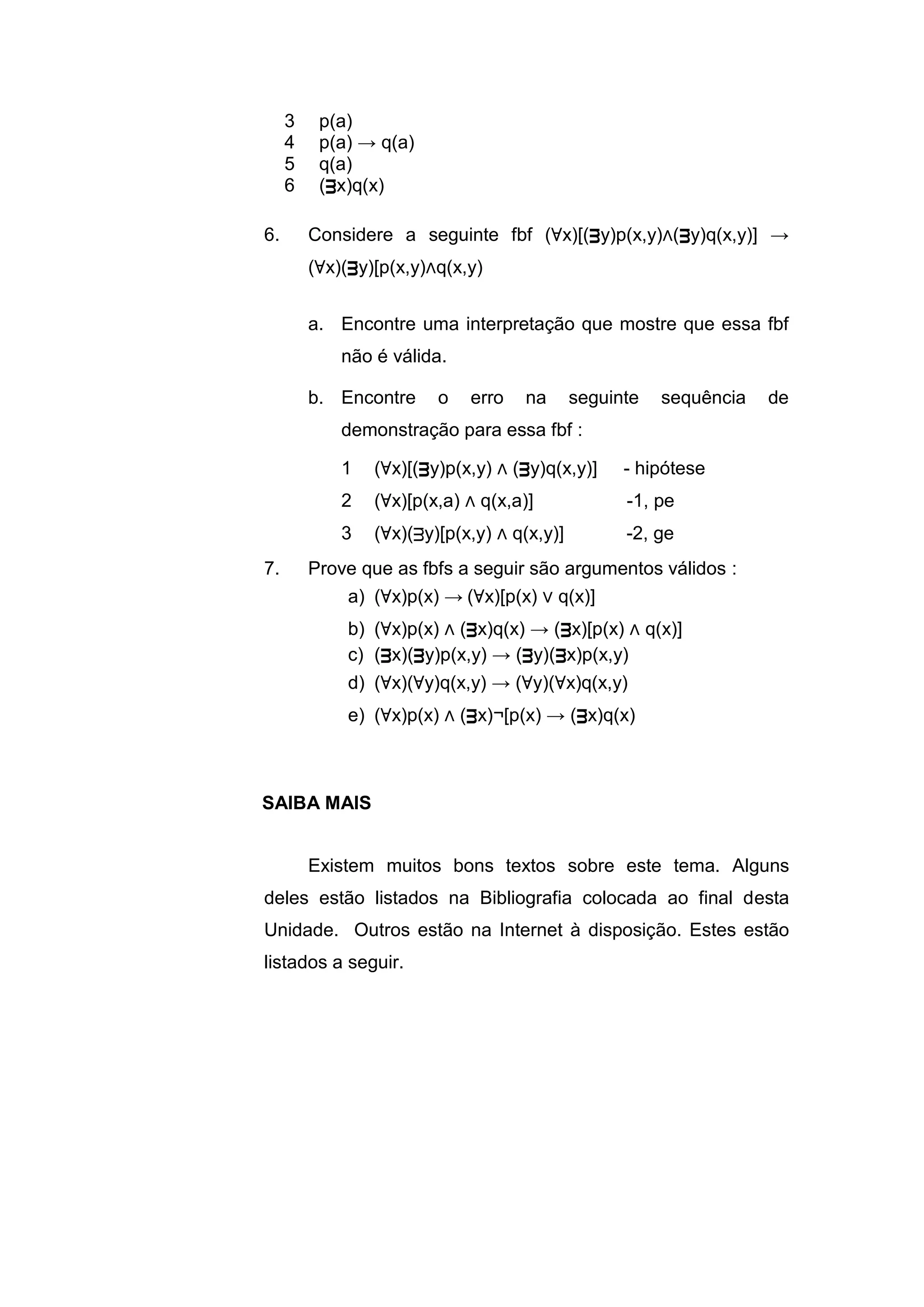 3 p(a)
4 p(a) → q(a)
5 q(a)
6 (ᴟx)q(x)
6. Considere a seguinte fbf (∀x)[(ᴟy)p(x,y)∧(ᴟy)q(x,y)] →
(∀x)(ᴟy)[p(x,y)∧q(x,y)
a. Encontre uma interpretação que mostre que essa fbf
não é válida.
b. Encontre o erro na seguinte sequência de
demonstração para essa fbf :
1 (∀x)[(ᴟy)p(x,y) ∧ (ᴟy)q(x,y)] - hipótese
2 (∀x)[p(x,a) ∧ q(x,a)] -1, pe
3 (∀x)(ᴟy)[p(x,y) ∧ q(x,y)] -2, ge
7. Prove que as fbfs a seguir são argumentos válidos :
a) (∀x)p(x) → (∀x)[p(x) ∨ q(x)]
b) (∀x)p(x) ∧ (ᴟx)q(x) → (ᴟx)[p(x) ∧ q(x)]
c) (ᴟx)(ᴟy)p(x,y) → (ᴟy)(ᴟx)p(x,y)
d) (∀x)(∀y)q(x,y) → (∀y)(∀x)q(x,y)
e) (∀x)p(x) ∧ (ᴟx)¬[p(x) → (ᴟx)q(x)
Existem muitos bons textos sobre este tema. Alguns
deles estão listados na Bibliografia colocada ao final desta
Unidade. Outros estão na Internet à disposição. Estes estão
listados a seguir.
SAIBA MAIS
 