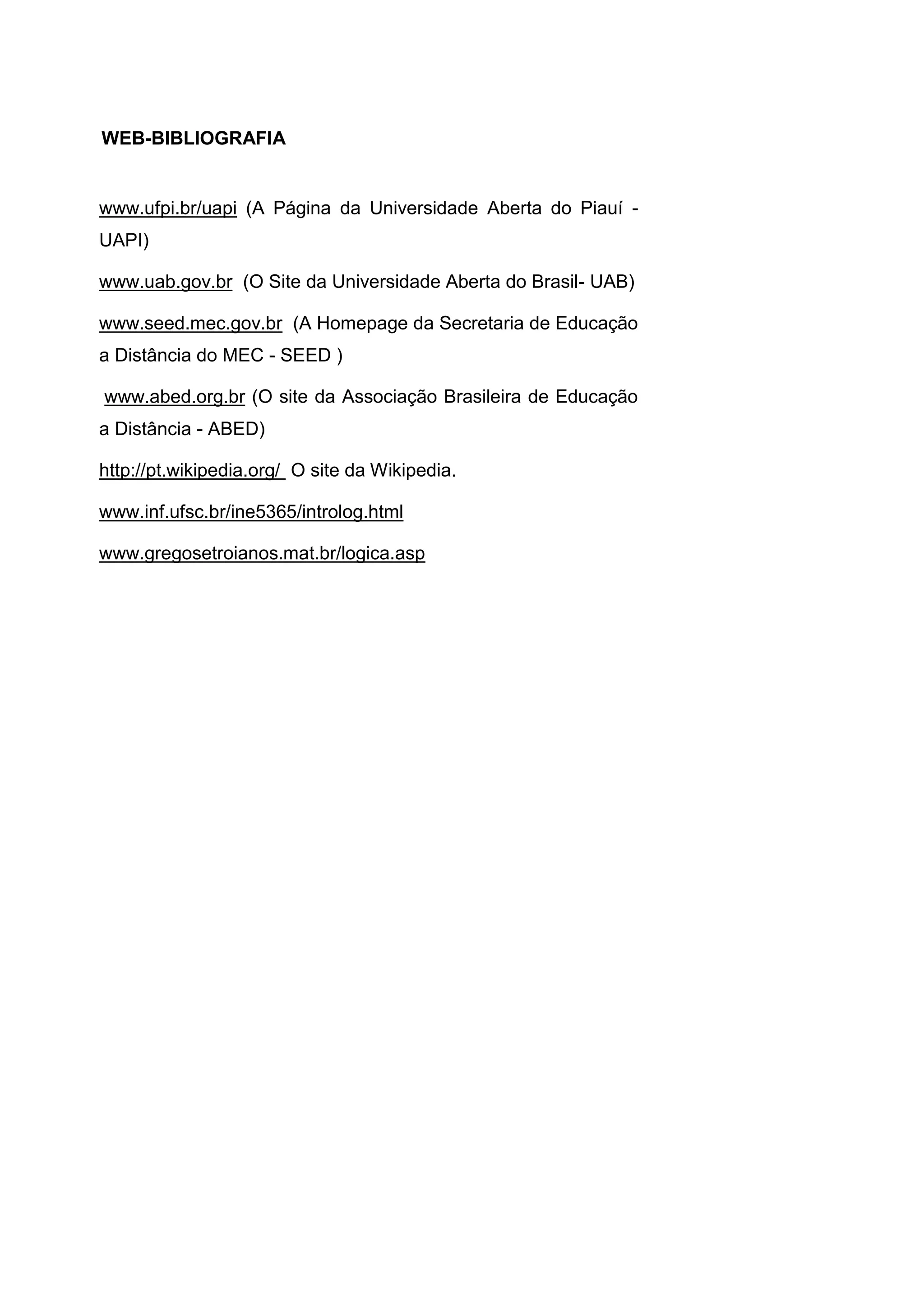 www.ufpi.br/uapi (A Página da Universidade Aberta do Piauí -
UAPI)
www.uab.gov.br (O Site da Universidade Aberta do Brasil- UAB)
www.seed.mec.gov.br (A Homepage da Secretaria de Educação
a Distância do MEC - SEED )
www.abed.org.br (O site da Associação Brasileira de Educação
a Distância - ABED)
http://pt.wikipedia.org/ O site da Wikipedia.
www.inf.ufsc.br/ine5365/introlog.html
www.gregosetroianos.mat.br/logica.asp
WEB-BIBLIOGRAFIA
 