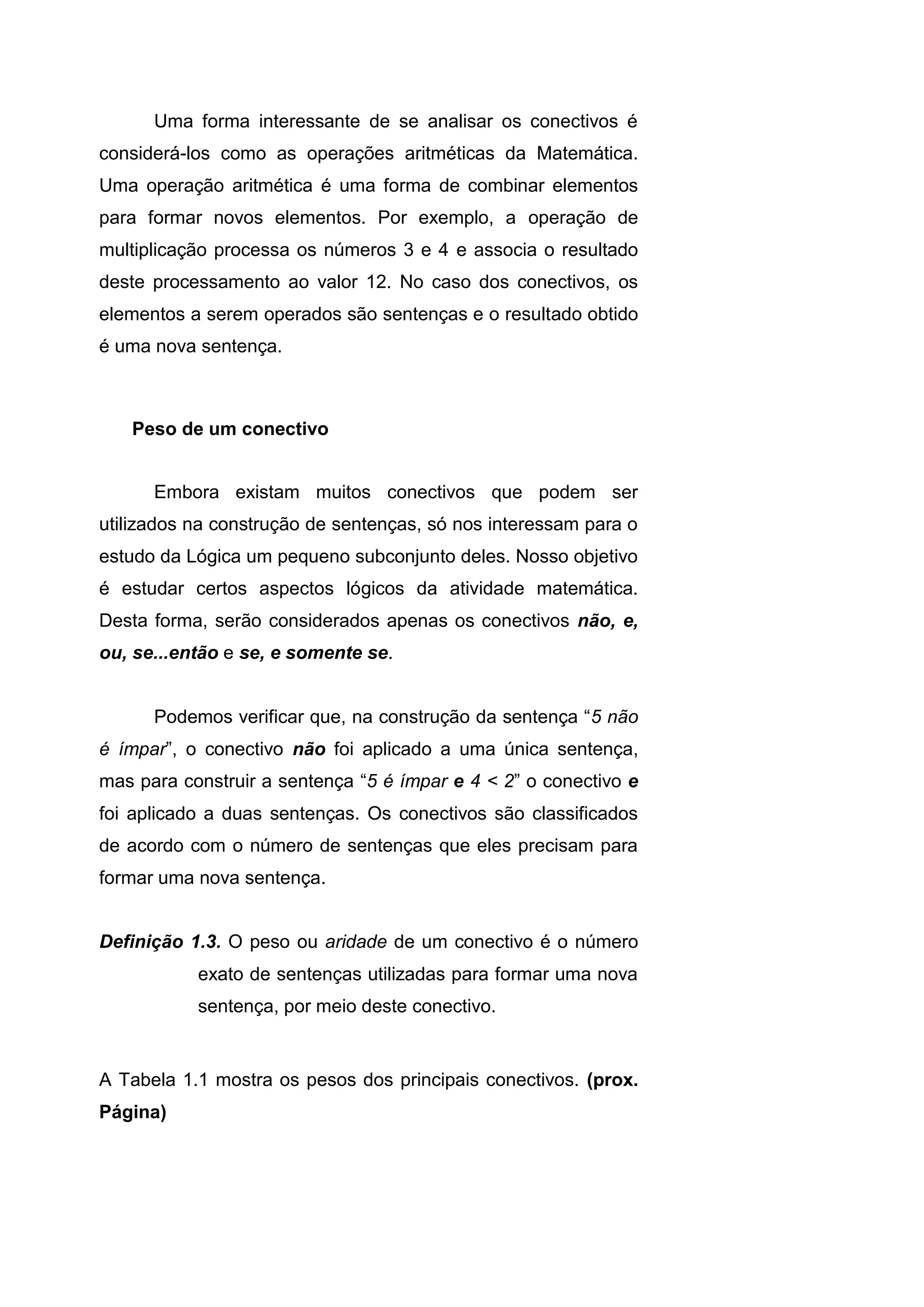 Uma forma interessante de se analisar os conectivos é
considerá-los como as operações aritméticas da Matemática.
Uma operação aritmética é uma forma de combinar elementos
para formar novos elementos. Por exemplo, a operação de
multiplicação processa os números 3 e 4 e associa o resultado
deste processamento ao valor 12. No caso dos conectivos, os
elementos a serem operados são sentenças e o resultado obtido
é uma nova sentença.
Peso de um conectivo
Embora existam muitos conectivos que podem ser
utilizados na construção de sentenças, só nos interessam para o
estudo da Lógica um pequeno subconjunto deles. Nosso objetivo
é estudar certos aspectos lógicos da atividade matemática.
Desta forma, serão considerados apenas os conectivos não, e,
ou, se...então e se, e somente se.
Podemos verificar que, na construção da sentença “5 não
é ímpar”, o conectivo não foi aplicado a uma única sentença,
mas para construir a sentença “5 é ímpar e 4 < 2” o conectivo e
foi aplicado a duas sentenças. Os conectivos são classificados
de acordo com o número de sentenças que eles precisam para
formar uma nova sentença.
Definição 1.3. O peso ou aridade de um conectivo é o número
exato de sentenças utilizadas para formar uma nova
sentença, por meio deste conectivo.
A Tabela 1.1 mostra os pesos dos principais conectivos. (prox.
Página)
 