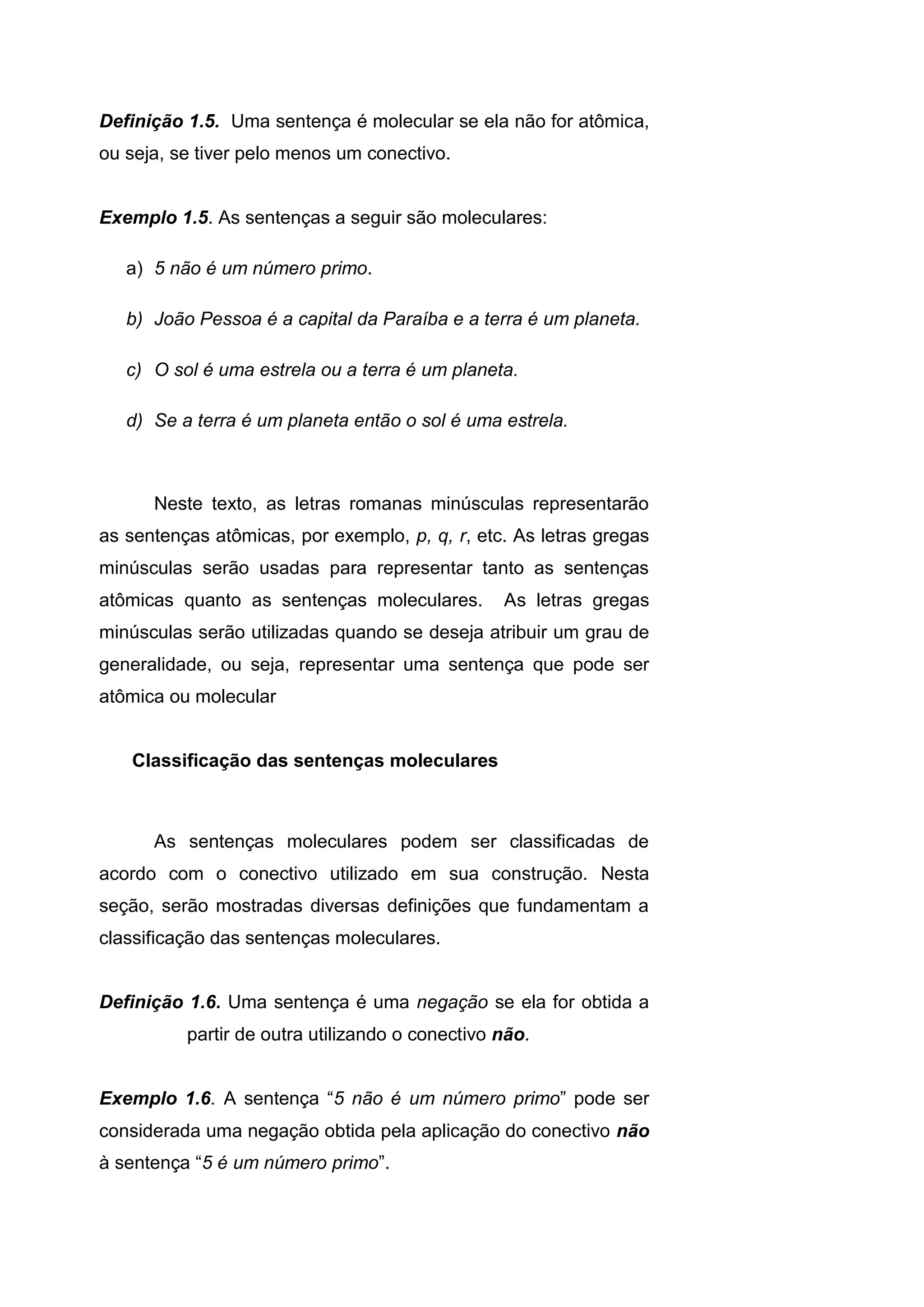 Definição 1.5. Uma sentença é molecular se ela não for atômica,
ou seja, se tiver pelo menos um conectivo.
Exemplo 1.5. As sentenças a seguir são moleculares:
a) 5 não é um número primo.
b) João Pessoa é a capital da Paraíba e a terra é um planeta.
c) O sol é uma estrela ou a terra é um planeta.
d) Se a terra é um planeta então o sol é uma estrela.
Neste texto, as letras romanas minúsculas representarão
as sentenças atômicas, por exemplo, p, q, r, etc. As letras gregas
minúsculas serão usadas para representar tanto as sentenças
atômicas quanto as sentenças moleculares. As letras gregas
minúsculas serão utilizadas quando se deseja atribuir um grau de
generalidade, ou seja, representar uma sentença que pode ser
atômica ou molecular
Classificação das sentenças moleculares
As sentenças moleculares podem ser classificadas de
acordo com o conectivo utilizado em sua construção. Nesta
seção, serão mostradas diversas definições que fundamentam a
classificação das sentenças moleculares.
Definição 1.6. Uma sentença é uma negação se ela for obtida a
partir de outra utilizando o conectivo não.
Exemplo 1.6. A sentença “5 não é um número primo” pode ser
considerada uma negação obtida pela aplicação do conectivo não
à sentença “5 é um número primo”.
 
