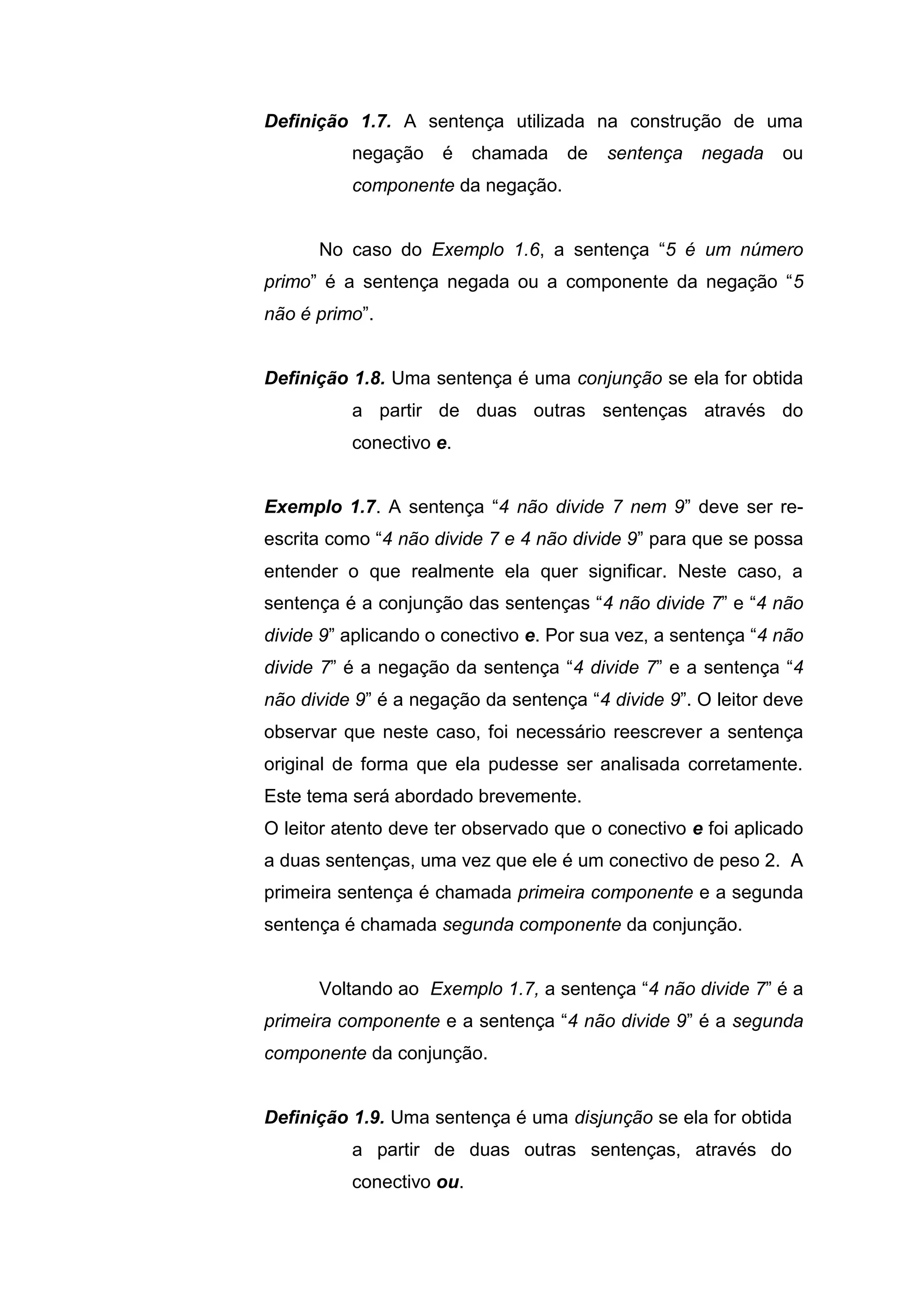 Definição 1.7. A sentença utilizada na construção de uma
negação é chamada de sentença negada ou
componente da negação.
No caso do Exemplo 1.6, a sentença “5 é um número
primo” é a sentença negada ou a componente da negação “5
não é primo”.
Definição 1.8. Uma sentença é uma conjunção se ela for obtida
a partir de duas outras sentenças através do
conectivo e.
Exemplo 1.7. A sentença “4 não divide 7 nem 9” deve ser re-
escrita como “4 não divide 7 e 4 não divide 9” para que se possa
entender o que realmente ela quer significar. Neste caso, a
sentença é a conjunção das sentenças “4 não divide 7” e “4 não
divide 9” aplicando o conectivo e. Por sua vez, a sentença “4 não
divide 7” é a negação da sentença “4 divide 7” e a sentença “4
não divide 9” é a negação da sentença “4 divide 9”. O leitor deve
observar que neste caso, foi necessário reescrever a sentença
original de forma que ela pudesse ser analisada corretamente.
Este tema será abordado brevemente.
O leitor atento deve ter observado que o conectivo e foi aplicado
a duas sentenças, uma vez que ele é um conectivo de peso 2. A
primeira sentença é chamada primeira componente e a segunda
sentença é chamada segunda componente da conjunção.
Voltando ao Exemplo 1.7, a sentença “4 não divide 7” é a
primeira componente e a sentença “4 não divide 9” é a segunda
componente da conjunção.
Definição 1.9. Uma sentença é uma disjunção se ela for obtida
a partir de duas outras sentenças, através do
conectivo ou.
 