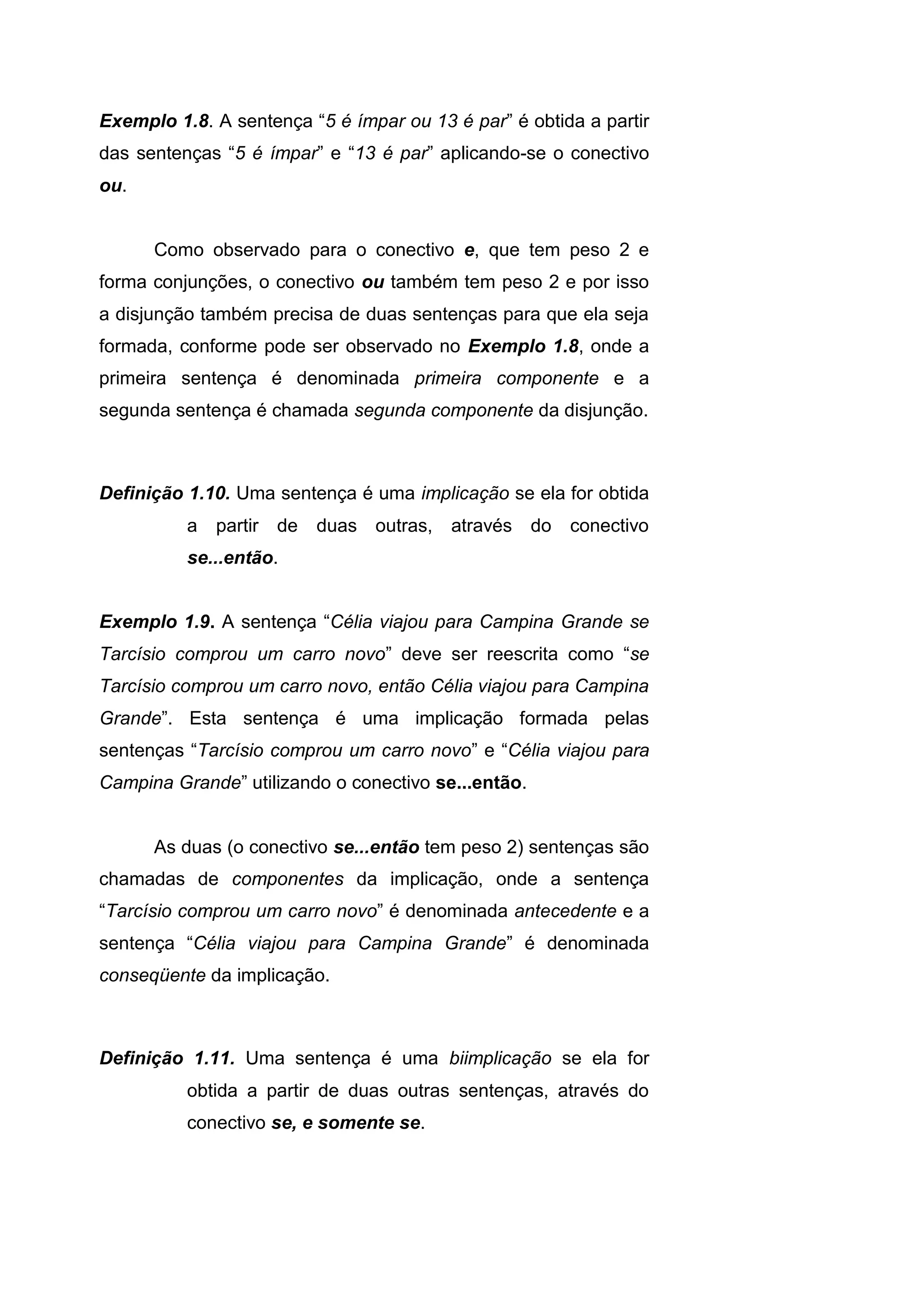 Exemplo 1.8. A sentença “5 é ímpar ou 13 é par” é obtida a partir
das sentenças “5 é ímpar” e “13 é par” aplicando-se o conectivo
ou.
Como observado para o conectivo e, que tem peso 2 e
forma conjunções, o conectivo ou também tem peso 2 e por isso
a disjunção também precisa de duas sentenças para que ela seja
formada, conforme pode ser observado no Exemplo 1.8, onde a
primeira sentença é denominada primeira componente e a
segunda sentença é chamada segunda componente da disjunção.
Definição 1.10. Uma sentença é uma implicação se ela for obtida
a partir de duas outras, através do conectivo
se...então.
Exemplo 1.9. A sentença “Célia viajou para Campina Grande se
Tarcísio comprou um carro novo” deve ser reescrita como “se
Tarcísio comprou um carro novo, então Célia viajou para Campina
Grande”. Esta sentença é uma implicação formada pelas
sentenças “Tarcísio comprou um carro novo” e “Célia viajou para
Campina Grande” utilizando o conectivo se...então.
As duas (o conectivo se...então tem peso 2) sentenças são
chamadas de componentes da implicação, onde a sentença
“Tarcísio comprou um carro novo” é denominada antecedente e a
sentença “Célia viajou para Campina Grande” é denominada
conseqüente da implicação.
Definição 1.11. Uma sentença é uma biimplicação se ela for
obtida a partir de duas outras sentenças, através do
conectivo se, e somente se.
 