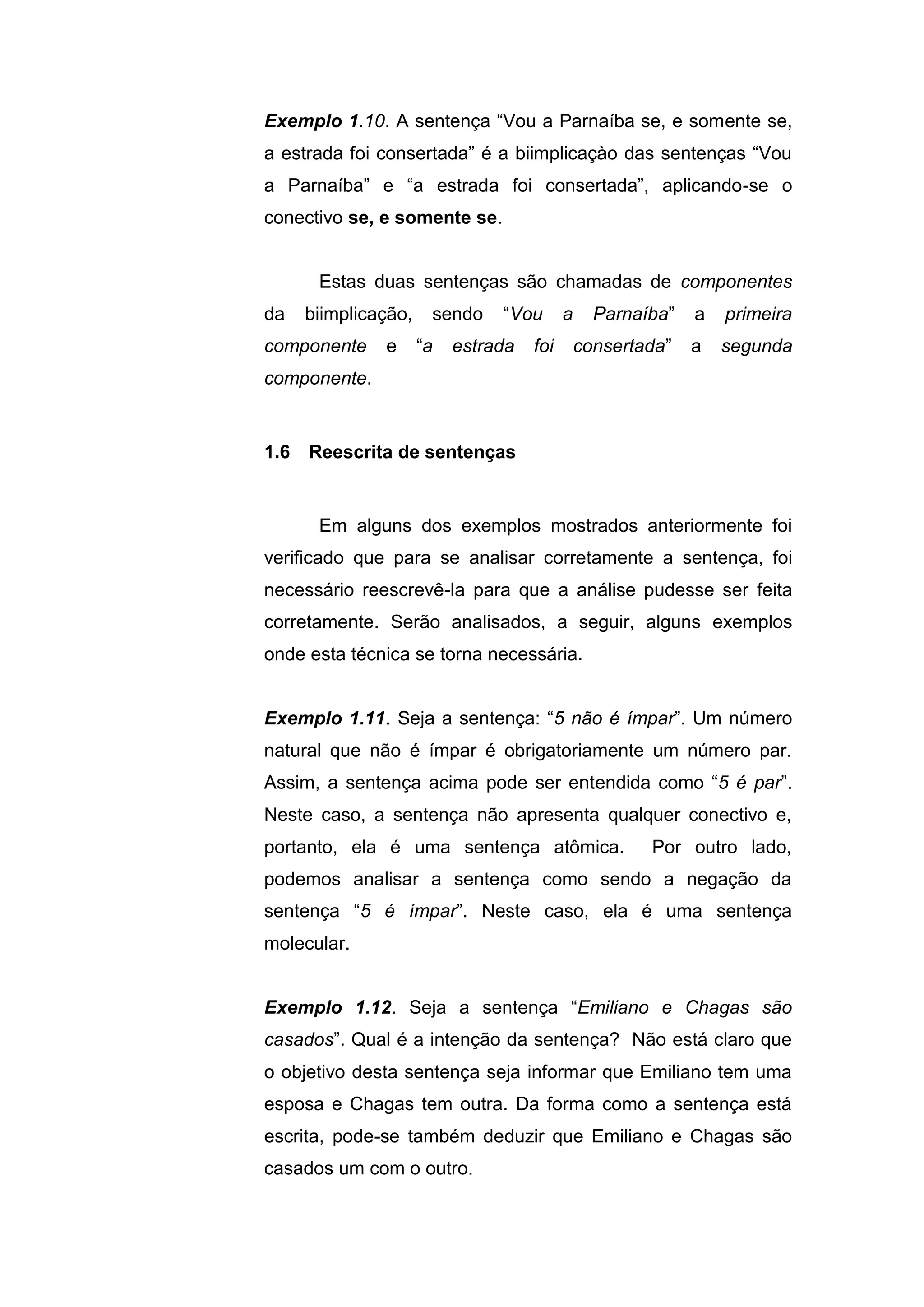 Exemplo 1.10. A sentença “Vou a Parnaíba se, e somente se,
a estrada foi consertada” é a biimplicaçào das sentenças “Vou
a Parnaíba” e “a estrada foi consertada”, aplicando-se o
conectivo se, e somente se.
Estas duas sentenças são chamadas de componentes
da biimplicação, sendo “Vou a Parnaíba” a primeira
componente e “a estrada foi consertada” a segunda
componente.
Em alguns dos exemplos mostrados anteriormente foi
verificado que para se analisar corretamente a sentença, foi
necessário reescrevê-la para que a análise pudesse ser feita
corretamente. Serão analisados, a seguir, alguns exemplos
onde esta técnica se torna necessária.
Exemplo 1.11. Seja a sentença: “5 não é ímpar”. Um número
natural que não é ímpar é obrigatoriamente um número par.
Assim, a sentença acima pode ser entendida como “5 é par”.
Neste caso, a sentença não apresenta qualquer conectivo e,
portanto, ela é uma sentença atômica. Por outro lado,
podemos analisar a sentença como sendo a negação da
sentença “5 é ímpar”. Neste caso, ela é uma sentença
molecular.
Exemplo 1.12. Seja a sentença “Emiliano e Chagas são
casados”. Qual é a intenção da sentença? Não está claro que
o objetivo desta sentença seja informar que Emiliano tem uma
esposa e Chagas tem outra. Da forma como a sentença está
escrita, pode-se também deduzir que Emiliano e Chagas são
casados um com o outro.
1.6 Reescrita de sentenças
 