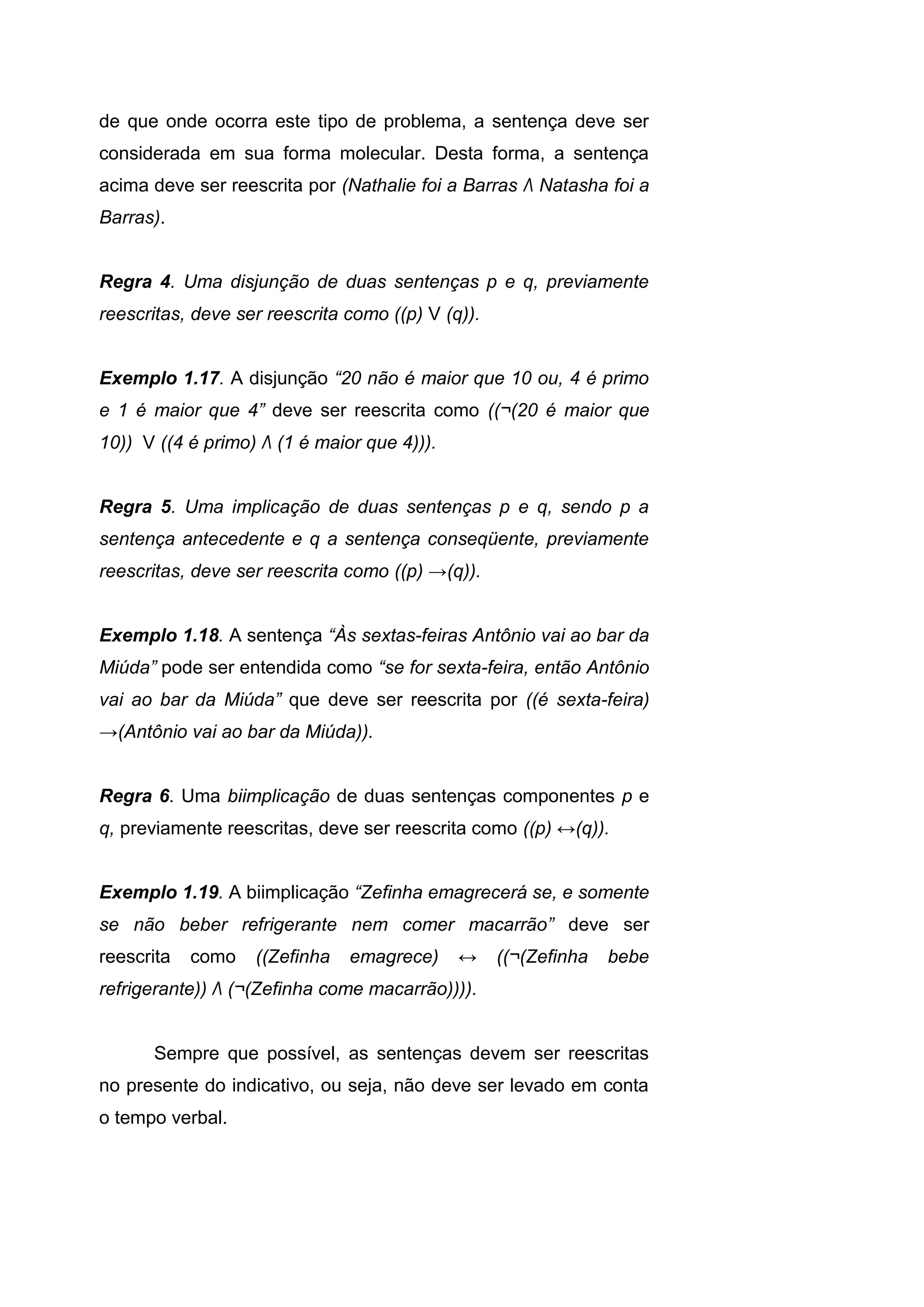 de que onde ocorra este tipo de problema, a sentença deve ser
considerada em sua forma molecular. Desta forma, a sentença
acima deve ser reescrita por (Nathalie foi a Barras Λ Natasha foi a
Barras).
Regra 4. Uma disjunção de duas sentenças p e q, previamente
reescritas, deve ser reescrita como ((p) V (q)).
Exemplo 1.17. A disjunção “20 não é maior que 10 ou, 4 é primo
e 1 é maior que 4” deve ser reescrita como ((¬(20 é maior que
10)) V ((4 é primo) Λ (1 é maior que 4))).
Regra 5. Uma implicação de duas sentenças p e q, sendo p a
sentença antecedente e q a sentença conseqüente, previamente
reescritas, deve ser reescrita como ((p) →(q)).
Exemplo 1.18. A sentença “Às sextas-feiras Antônio vai ao bar da
Miúda” pode ser entendida como “se for sexta-feira, então Antônio
vai ao bar da Miúda” que deve ser reescrita por ((é sexta-feira)
→(Antônio vai ao bar da Miúda)).
Regra 6. Uma biimplicação de duas sentenças componentes p e
q, previamente reescritas, deve ser reescrita como ((p) ↔(q)).
Exemplo 1.19. A biimplicação “Zefinha emagrecerá se, e somente
se não beber refrigerante nem comer macarrão” deve ser
reescrita como ((Zefinha emagrece) ↔ ((¬(Zefinha bebe
refrigerante)) Λ (¬(Zefinha come macarrão)))).
Sempre que possível, as sentenças devem ser reescritas
no presente do indicativo, ou seja, não deve ser levado em conta
o tempo verbal.
 