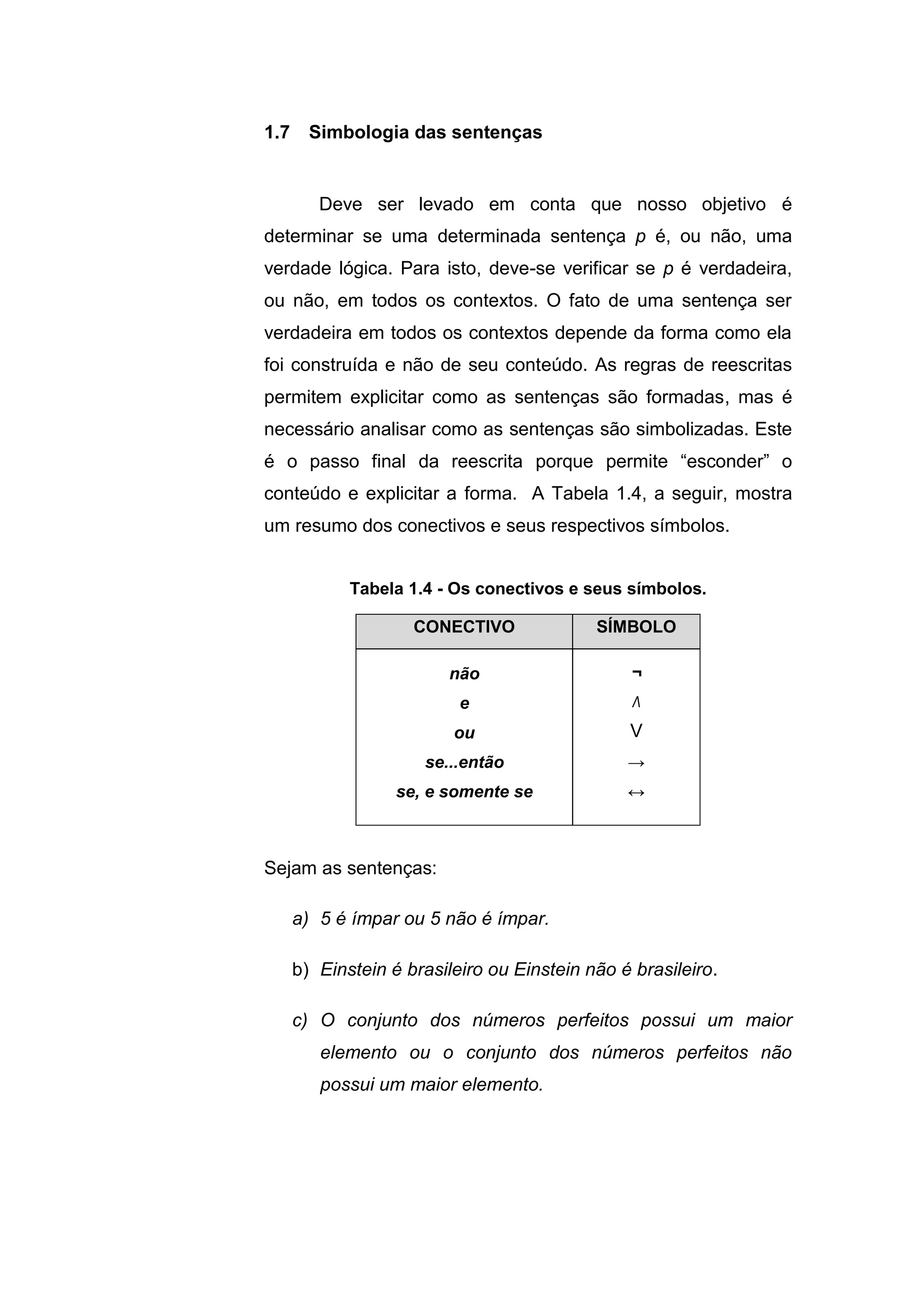 Deve ser levado em conta que nosso objetivo é
determinar se uma determinada sentença p é, ou não, uma
verdade lógica. Para isto, deve-se verificar se p é verdadeira,
ou não, em todos os contextos. O fato de uma sentença ser
verdadeira em todos os contextos depende da forma como ela
foi construída e não de seu conteúdo. As regras de reescritas
permitem explicitar como as sentenças são formadas, mas é
necessário analisar como as sentenças são simbolizadas. Este
é o passo final da reescrita porque permite “esconder” o
conteúdo e explicitar a forma. A Tabela 1.4, a seguir, mostra
um resumo dos conectivos e seus respectivos símbolos.
Tabela 1.4 - Os conectivos e seus símbolos.
Sejam as sentenças:
a) 5 é ímpar ou 5 não é ímpar.
b) Einstein é brasileiro ou Einstein não é brasileiro.
c) O conjunto dos números perfeitos possui um maior
elemento ou o conjunto dos números perfeitos não
possui um maior elemento.
1.7 Simbologia das sentenças
CONECTIVO SÍMBOLO
não
e
ou
se...então
se, e somente se
¬
Λ
V
→
↔
 