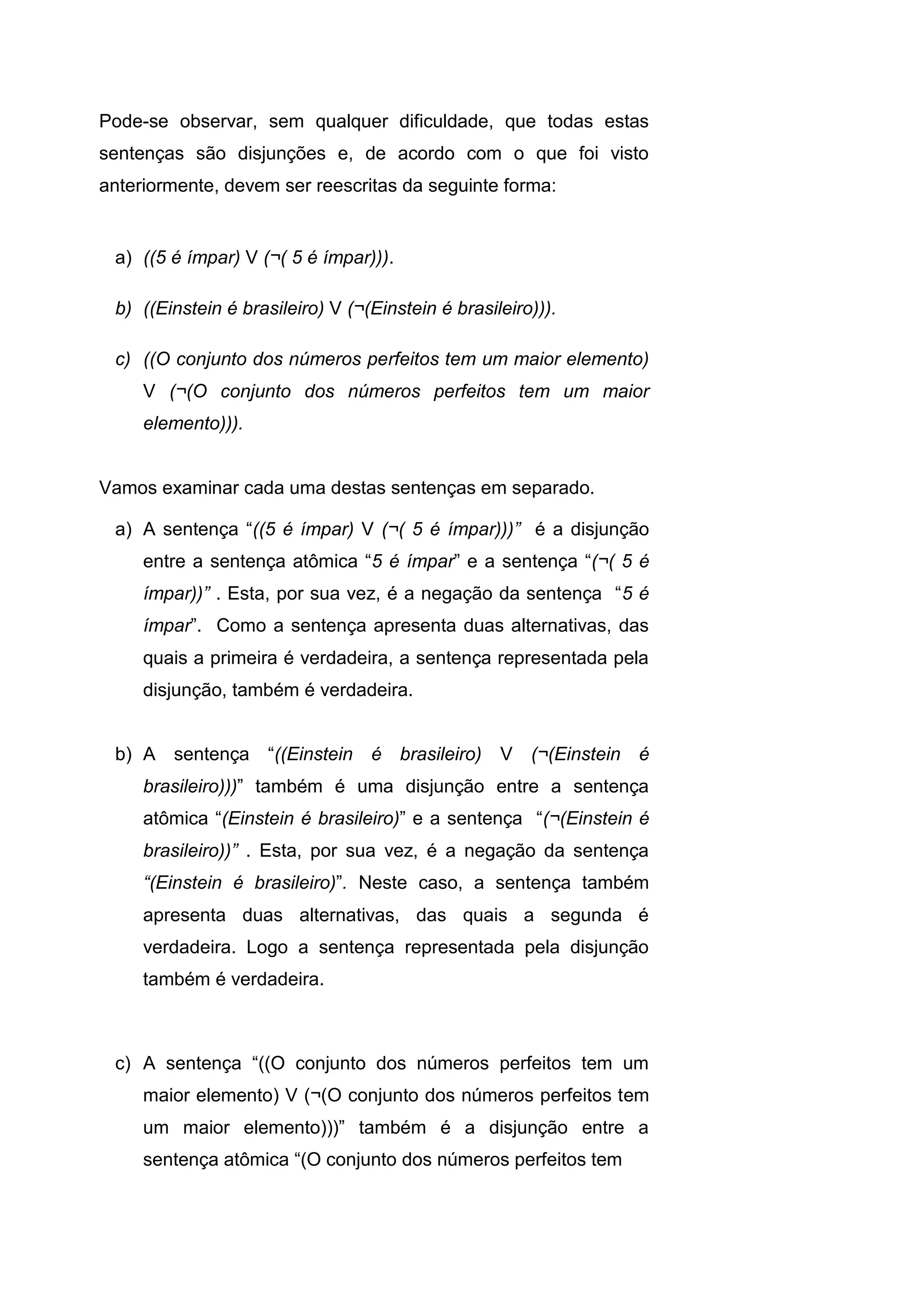 Pode-se observar, sem qualquer dificuldade, que todas estas
sentenças são disjunções e, de acordo com o que foi visto
anteriormente, devem ser reescritas da seguinte forma:
a) ((5 é ímpar) V (¬( 5 é ímpar))).
b) ((Einstein é brasileiro) V (¬(Einstein é brasileiro))).
c) ((O conjunto dos números perfeitos tem um maior elemento)
V (¬(O conjunto dos números perfeitos tem um maior
elemento))).
Vamos examinar cada uma destas sentenças em separado.
a) A sentença “((5 é ímpar) V (¬( 5 é ímpar)))” é a disjunção
entre a sentença atômica “5 é ímpar” e a sentença “(¬( 5 é
ímpar))” . Esta, por sua vez, é a negação da sentença “5 é
ímpar”. Como a sentença apresenta duas alternativas, das
quais a primeira é verdadeira, a sentença representada pela
disjunção, também é verdadeira.
b) A sentença “((Einstein é brasileiro) V (¬(Einstein é
brasileiro)))” também é uma disjunção entre a sentença
atômica “(Einstein é brasileiro)” e a sentença “(¬(Einstein é
brasileiro))” . Esta, por sua vez, é a negação da sentença
“(Einstein é brasileiro)”. Neste caso, a sentença também
apresenta duas alternativas, das quais a segunda é
verdadeira. Logo a sentença representada pela disjunção
também é verdadeira.
c) A sentença “((O conjunto dos números perfeitos tem um
maior elemento) V (¬(O conjunto dos números perfeitos tem
um maior elemento)))” também é a disjunção entre a
sentença atômica “(O conjunto dos números perfeitos tem
 