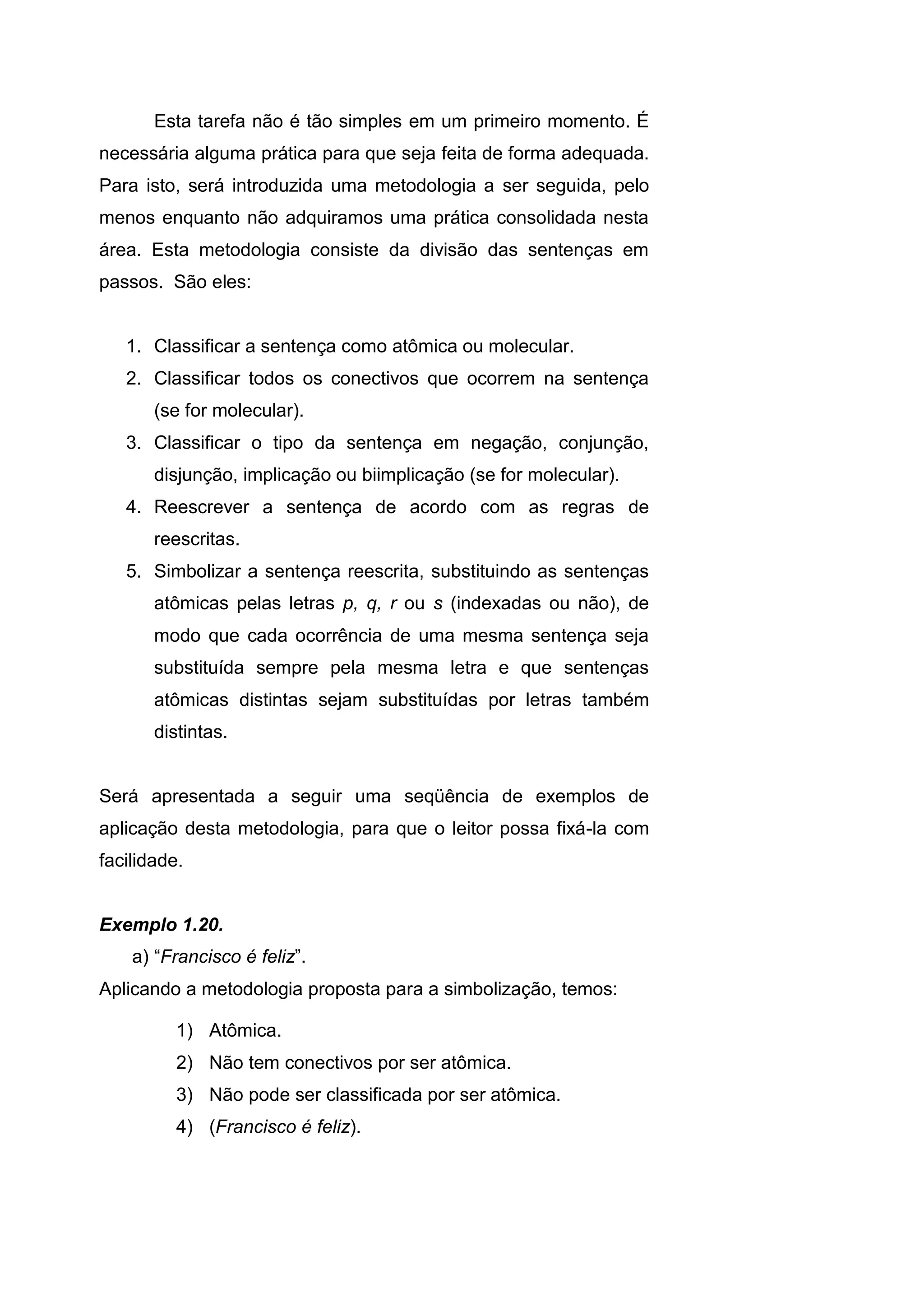 Esta tarefa não é tão simples em um primeiro momento. É
necessária alguma prática para que seja feita de forma adequada.
Para isto, será introduzida uma metodologia a ser seguida, pelo
menos enquanto não adquiramos uma prática consolidada nesta
área. Esta metodologia consiste da divisão das sentenças em
passos. São eles:
1. Classificar a sentença como atômica ou molecular.
2. Classificar todos os conectivos que ocorrem na sentença
(se for molecular).
3. Classificar o tipo da sentença em negação, conjunção,
disjunção, implicação ou biimplicação (se for molecular).
4. Reescrever a sentença de acordo com as regras de
reescritas.
5. Simbolizar a sentença reescrita, substituindo as sentenças
atômicas pelas letras p, q, r ou s (indexadas ou não), de
modo que cada ocorrência de uma mesma sentença seja
substituída sempre pela mesma letra e que sentenças
atômicas distintas sejam substituídas por letras também
distintas.
Será apresentada a seguir uma seqüência de exemplos de
aplicação desta metodologia, para que o leitor possa fixá-la com
facilidade.
Exemplo 1.20.
a) “Francisco é feliz”.
Aplicando a metodologia proposta para a simbolização, temos:
1) Atômica.
2) Não tem conectivos por ser atômica.
3) Não pode ser classificada por ser atômica.
4) (Francisco é feliz).
 